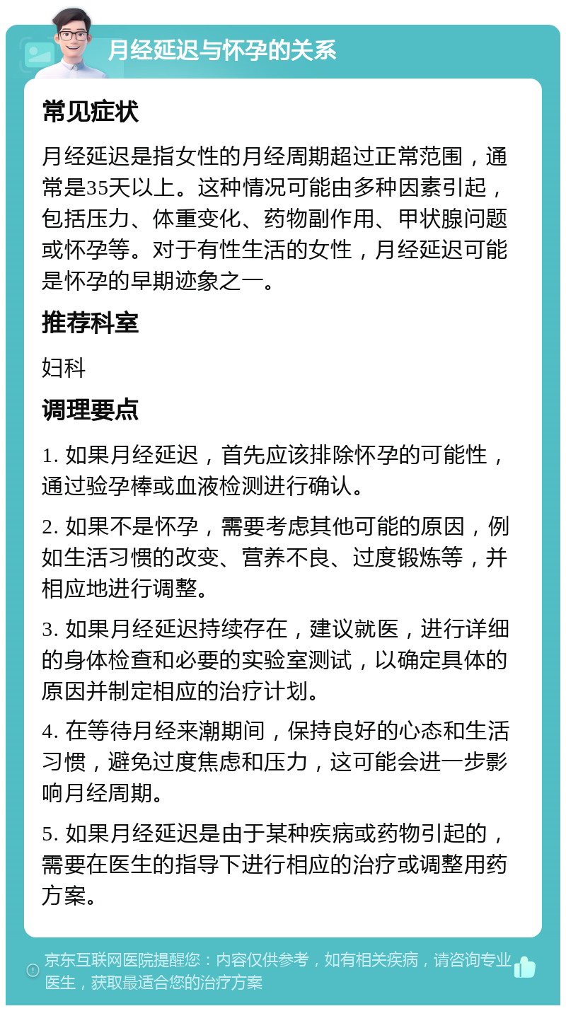 月经延迟与怀孕的关系 常见症状 月经延迟是指女性的月经周期超过正常范围，通常是35天以上。这种情况可能由多种因素引起，包括压力、体重变化、药物副作用、甲状腺问题或怀孕等。对于有性生活的女性，月经延迟可能是怀孕的早期迹象之一。 推荐科室 妇科 调理要点 1. 如果月经延迟，首先应该排除怀孕的可能性，通过验孕棒或血液检测进行确认。 2. 如果不是怀孕，需要考虑其他可能的原因，例如生活习惯的改变、营养不良、过度锻炼等，并相应地进行调整。 3. 如果月经延迟持续存在，建议就医，进行详细的身体检查和必要的实验室测试，以确定具体的原因并制定相应的治疗计划。 4. 在等待月经来潮期间，保持良好的心态和生活习惯，避免过度焦虑和压力，这可能会进一步影响月经周期。 5. 如果月经延迟是由于某种疾病或药物引起的，需要在医生的指导下进行相应的治疗或调整用药方案。