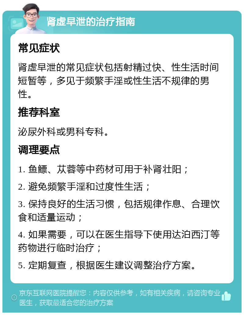 肾虚早泄的治疗指南 常见症状 肾虚早泄的常见症状包括射精过快、性生活时间短暂等，多见于频繁手淫或性生活不规律的男性。 推荐科室 泌尿外科或男科专科。 调理要点 1. 鱼鳔、苁蓉等中药材可用于补肾壮阳； 2. 避免频繁手淫和过度性生活； 3. 保持良好的生活习惯，包括规律作息、合理饮食和适量运动； 4. 如果需要，可以在医生指导下使用达泊西汀等药物进行临时治疗； 5. 定期复查，根据医生建议调整治疗方案。