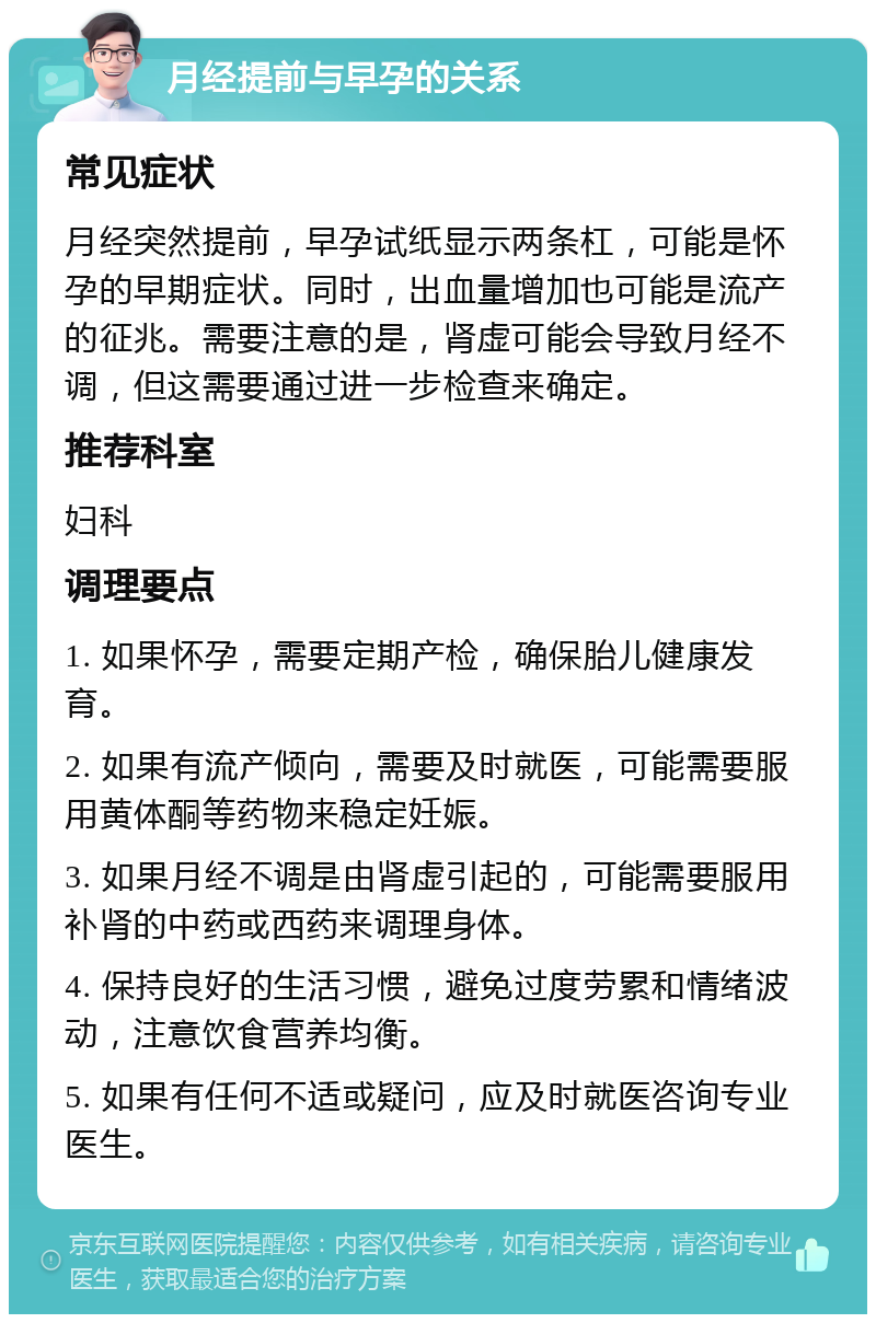 月经提前与早孕的关系 常见症状 月经突然提前，早孕试纸显示两条杠，可能是怀孕的早期症状。同时，出血量增加也可能是流产的征兆。需要注意的是，肾虚可能会导致月经不调，但这需要通过进一步检查来确定。 推荐科室 妇科 调理要点 1. 如果怀孕，需要定期产检，确保胎儿健康发育。 2. 如果有流产倾向，需要及时就医，可能需要服用黄体酮等药物来稳定妊娠。 3. 如果月经不调是由肾虚引起的，可能需要服用补肾的中药或西药来调理身体。 4. 保持良好的生活习惯，避免过度劳累和情绪波动，注意饮食营养均衡。 5. 如果有任何不适或疑问，应及时就医咨询专业医生。