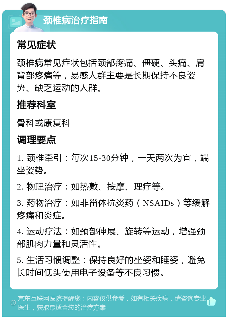 颈椎病治疗指南 常见症状 颈椎病常见症状包括颈部疼痛、僵硬、头痛、肩背部疼痛等，易感人群主要是长期保持不良姿势、缺乏运动的人群。 推荐科室 骨科或康复科 调理要点 1. 颈椎牵引：每次15-30分钟，一天两次为宜，端坐姿势。 2. 物理治疗：如热敷、按摩、理疗等。 3. 药物治疗：如非甾体抗炎药（NSAIDs）等缓解疼痛和炎症。 4. 运动疗法：如颈部伸展、旋转等运动，增强颈部肌肉力量和灵活性。 5. 生活习惯调整：保持良好的坐姿和睡姿，避免长时间低头使用电子设备等不良习惯。