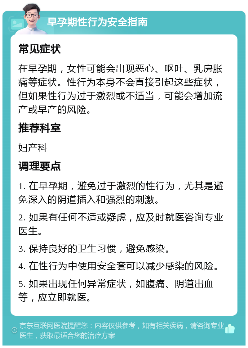 早孕期性行为安全指南 常见症状 在早孕期，女性可能会出现恶心、呕吐、乳房胀痛等症状。性行为本身不会直接引起这些症状，但如果性行为过于激烈或不适当，可能会增加流产或早产的风险。 推荐科室 妇产科 调理要点 1. 在早孕期，避免过于激烈的性行为，尤其是避免深入的阴道插入和强烈的刺激。 2. 如果有任何不适或疑虑，应及时就医咨询专业医生。 3. 保持良好的卫生习惯，避免感染。 4. 在性行为中使用安全套可以减少感染的风险。 5. 如果出现任何异常症状，如腹痛、阴道出血等，应立即就医。