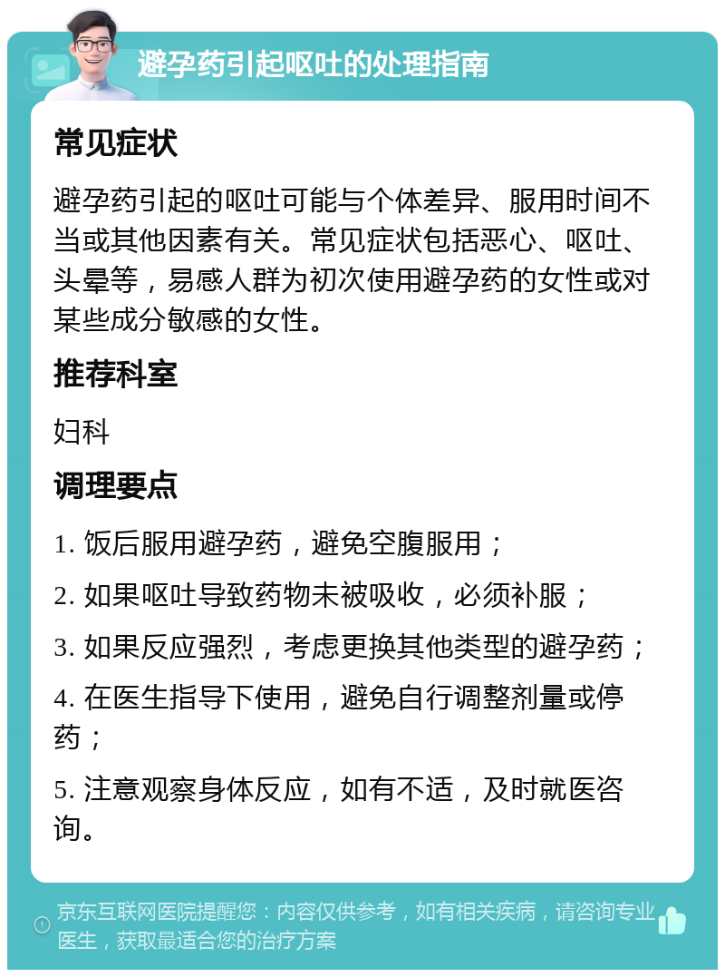 避孕药引起呕吐的处理指南 常见症状 避孕药引起的呕吐可能与个体差异、服用时间不当或其他因素有关。常见症状包括恶心、呕吐、头晕等，易感人群为初次使用避孕药的女性或对某些成分敏感的女性。 推荐科室 妇科 调理要点 1. 饭后服用避孕药，避免空腹服用； 2. 如果呕吐导致药物未被吸收，必须补服； 3. 如果反应强烈，考虑更换其他类型的避孕药； 4. 在医生指导下使用，避免自行调整剂量或停药； 5. 注意观察身体反应，如有不适，及时就医咨询。