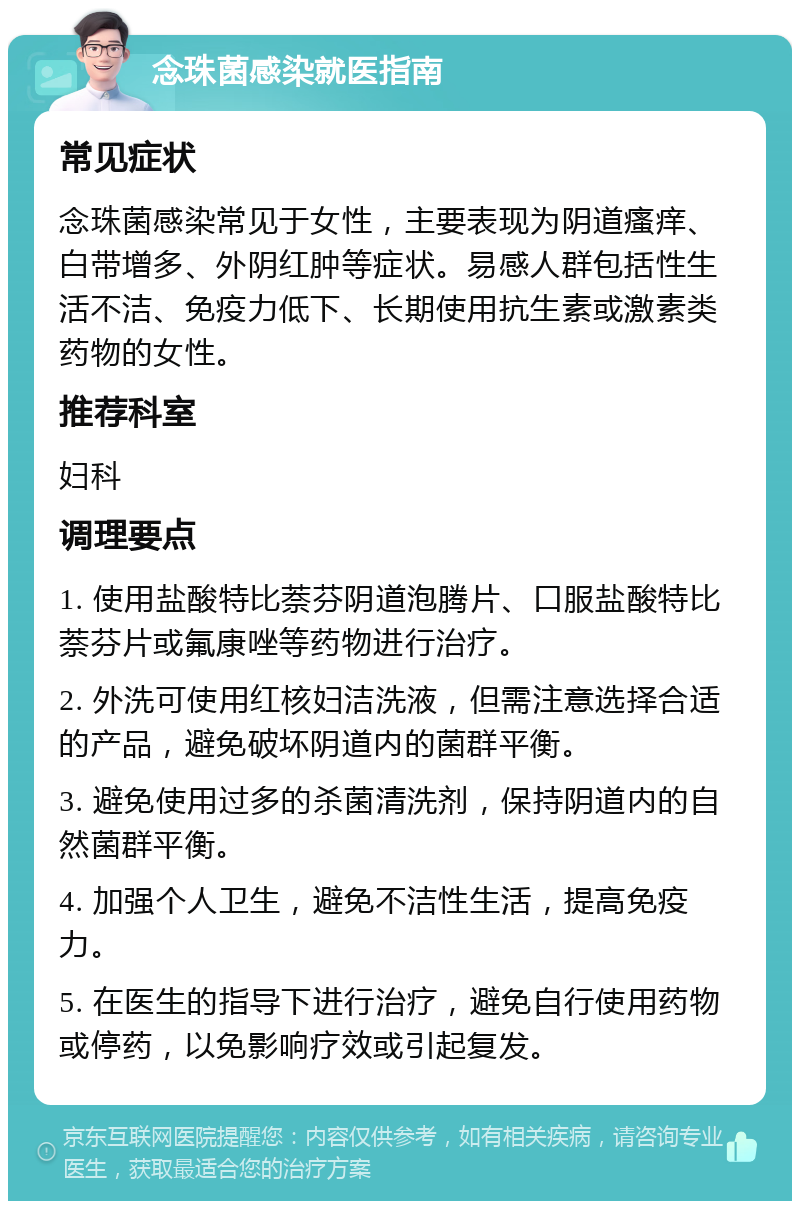 念珠菌感染就医指南 常见症状 念珠菌感染常见于女性，主要表现为阴道瘙痒、白带增多、外阴红肿等症状。易感人群包括性生活不洁、免疫力低下、长期使用抗生素或激素类药物的女性。 推荐科室 妇科 调理要点 1. 使用盐酸特比萘芬阴道泡腾片、口服盐酸特比萘芬片或氟康唑等药物进行治疗。 2. 外洗可使用红核妇洁洗液，但需注意选择合适的产品，避免破坏阴道内的菌群平衡。 3. 避免使用过多的杀菌清洗剂，保持阴道内的自然菌群平衡。 4. 加强个人卫生，避免不洁性生活，提高免疫力。 5. 在医生的指导下进行治疗，避免自行使用药物或停药，以免影响疗效或引起复发。