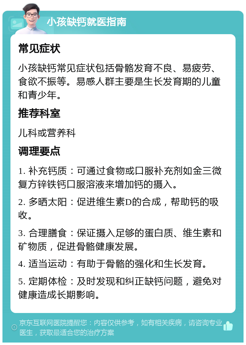 小孩缺钙就医指南 常见症状 小孩缺钙常见症状包括骨骼发育不良、易疲劳、食欲不振等。易感人群主要是生长发育期的儿童和青少年。 推荐科室 儿科或营养科 调理要点 1. 补充钙质：可通过食物或口服补充剂如金三微复方锌铁钙口服溶液来增加钙的摄入。 2. 多晒太阳：促进维生素D的合成，帮助钙的吸收。 3. 合理膳食：保证摄入足够的蛋白质、维生素和矿物质，促进骨骼健康发展。 4. 适当运动：有助于骨骼的强化和生长发育。 5. 定期体检：及时发现和纠正缺钙问题，避免对健康造成长期影响。