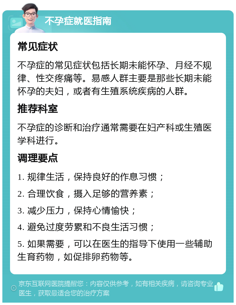 不孕症就医指南 常见症状 不孕症的常见症状包括长期未能怀孕、月经不规律、性交疼痛等。易感人群主要是那些长期未能怀孕的夫妇，或者有生殖系统疾病的人群。 推荐科室 不孕症的诊断和治疗通常需要在妇产科或生殖医学科进行。 调理要点 1. 规律生活，保持良好的作息习惯； 2. 合理饮食，摄入足够的营养素； 3. 减少压力，保持心情愉快； 4. 避免过度劳累和不良生活习惯； 5. 如果需要，可以在医生的指导下使用一些辅助生育药物，如促排卵药物等。