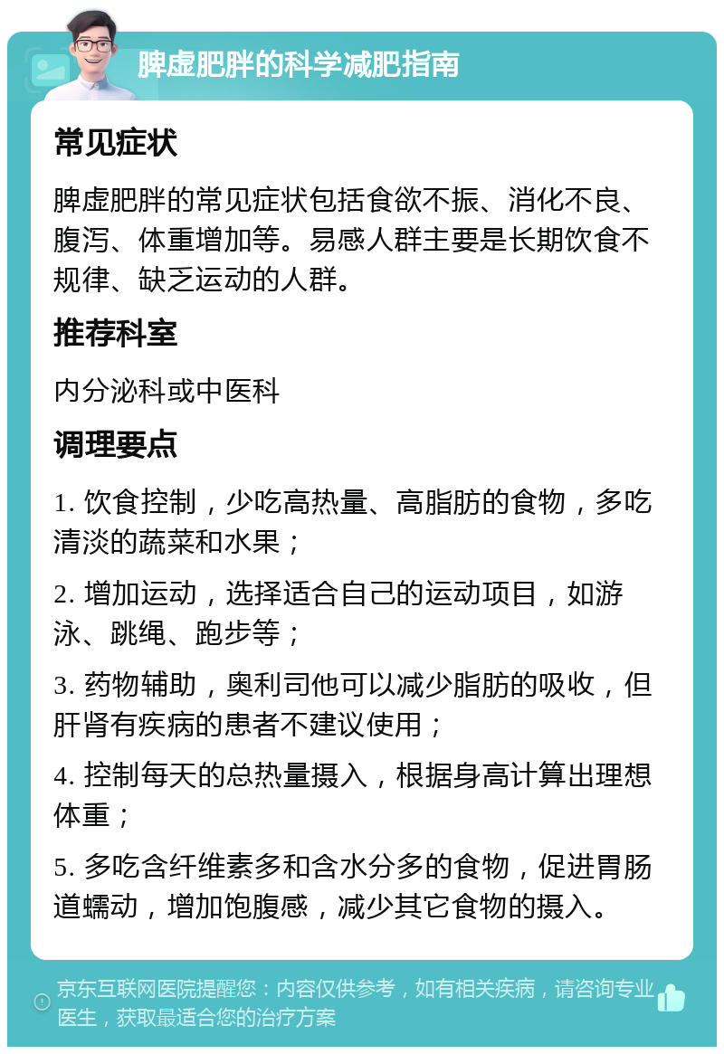 脾虚肥胖的科学减肥指南 常见症状 脾虚肥胖的常见症状包括食欲不振、消化不良、腹泻、体重增加等。易感人群主要是长期饮食不规律、缺乏运动的人群。 推荐科室 内分泌科或中医科 调理要点 1. 饮食控制，少吃高热量、高脂肪的食物，多吃清淡的蔬菜和水果； 2. 增加运动，选择适合自己的运动项目，如游泳、跳绳、跑步等； 3. 药物辅助，奥利司他可以减少脂肪的吸收，但肝肾有疾病的患者不建议使用； 4. 控制每天的总热量摄入，根据身高计算出理想体重； 5. 多吃含纤维素多和含水分多的食物，促进胃肠道蠕动，增加饱腹感，减少其它食物的摄入。