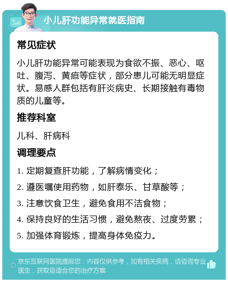 小儿肝功能异常就医指南 常见症状 小儿肝功能异常可能表现为食欲不振、恶心、呕吐、腹泻、黄疸等症状，部分患儿可能无明显症状。易感人群包括有肝炎病史、长期接触有毒物质的儿童等。 推荐科室 儿科、肝病科 调理要点 1. 定期复查肝功能，了解病情变化； 2. 遵医嘱使用药物，如肝泰乐、甘草酸等； 3. 注意饮食卫生，避免食用不洁食物； 4. 保持良好的生活习惯，避免熬夜、过度劳累； 5. 加强体育锻炼，提高身体免疫力。