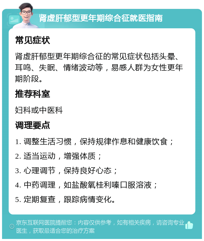 肾虚肝郁型更年期综合征就医指南 常见症状 肾虚肝郁型更年期综合征的常见症状包括头晕、耳鸣、失眠、情绪波动等，易感人群为女性更年期阶段。 推荐科室 妇科或中医科 调理要点 1. 调整生活习惯，保持规律作息和健康饮食； 2. 适当运动，增强体质； 3. 心理调节，保持良好心态； 4. 中药调理，如盐酸氧桂利嗪口服溶液； 5. 定期复查，跟踪病情变化。