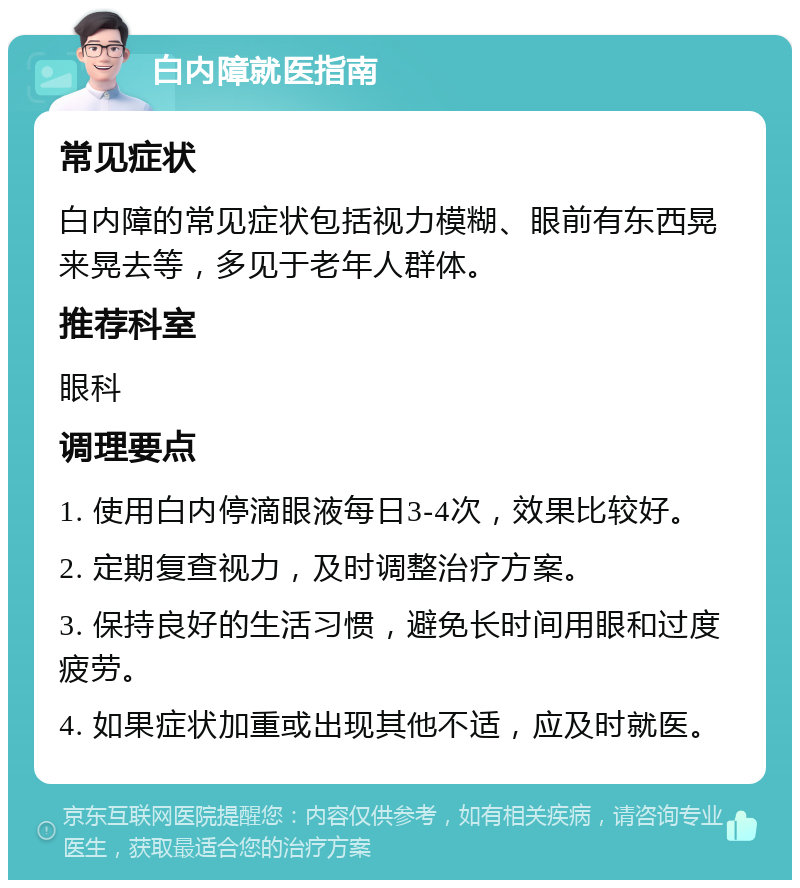 白内障就医指南 常见症状 白内障的常见症状包括视力模糊、眼前有东西晃来晃去等，多见于老年人群体。 推荐科室 眼科 调理要点 1. 使用白内停滴眼液每日3-4次，效果比较好。 2. 定期复查视力，及时调整治疗方案。 3. 保持良好的生活习惯，避免长时间用眼和过度疲劳。 4. 如果症状加重或出现其他不适，应及时就医。