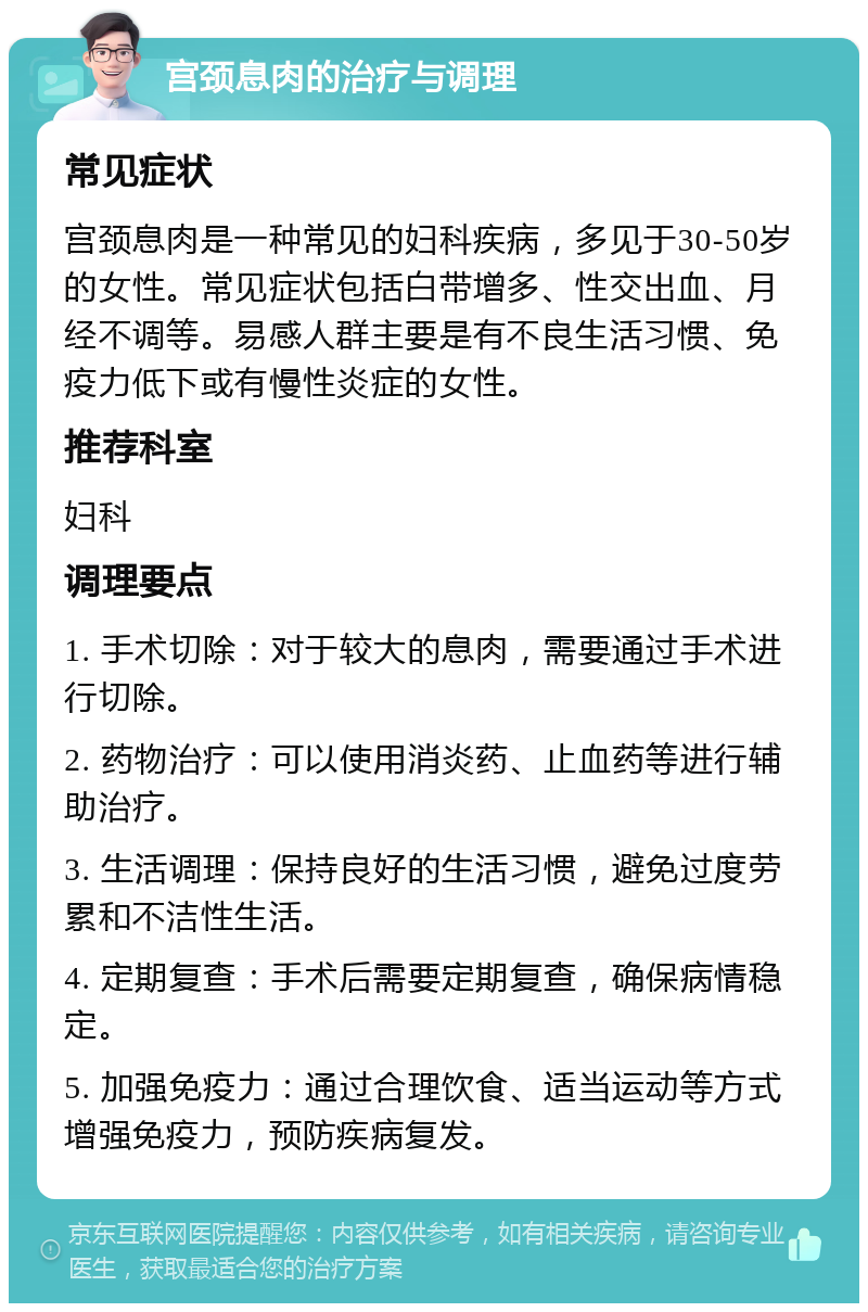 宫颈息肉的治疗与调理 常见症状 宫颈息肉是一种常见的妇科疾病，多见于30-50岁的女性。常见症状包括白带增多、性交出血、月经不调等。易感人群主要是有不良生活习惯、免疫力低下或有慢性炎症的女性。 推荐科室 妇科 调理要点 1. 手术切除：对于较大的息肉，需要通过手术进行切除。 2. 药物治疗：可以使用消炎药、止血药等进行辅助治疗。 3. 生活调理：保持良好的生活习惯，避免过度劳累和不洁性生活。 4. 定期复查：手术后需要定期复查，确保病情稳定。 5. 加强免疫力：通过合理饮食、适当运动等方式增强免疫力，预防疾病复发。