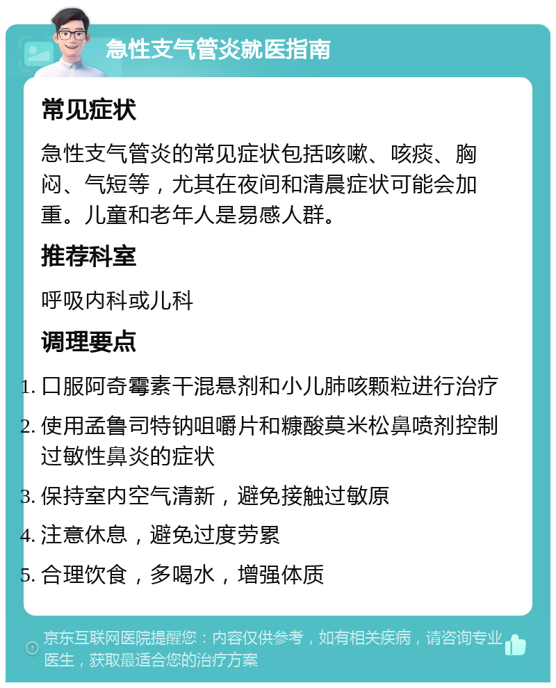 急性支气管炎就医指南 常见症状 急性支气管炎的常见症状包括咳嗽、咳痰、胸闷、气短等，尤其在夜间和清晨症状可能会加重。儿童和老年人是易感人群。 推荐科室 呼吸内科或儿科 调理要点 口服阿奇霉素干混悬剂和小儿肺咳颗粒进行治疗 使用孟鲁司特钠咀嚼片和糠酸莫米松鼻喷剂控制过敏性鼻炎的症状 保持室内空气清新，避免接触过敏原 注意休息，避免过度劳累 合理饮食，多喝水，增强体质