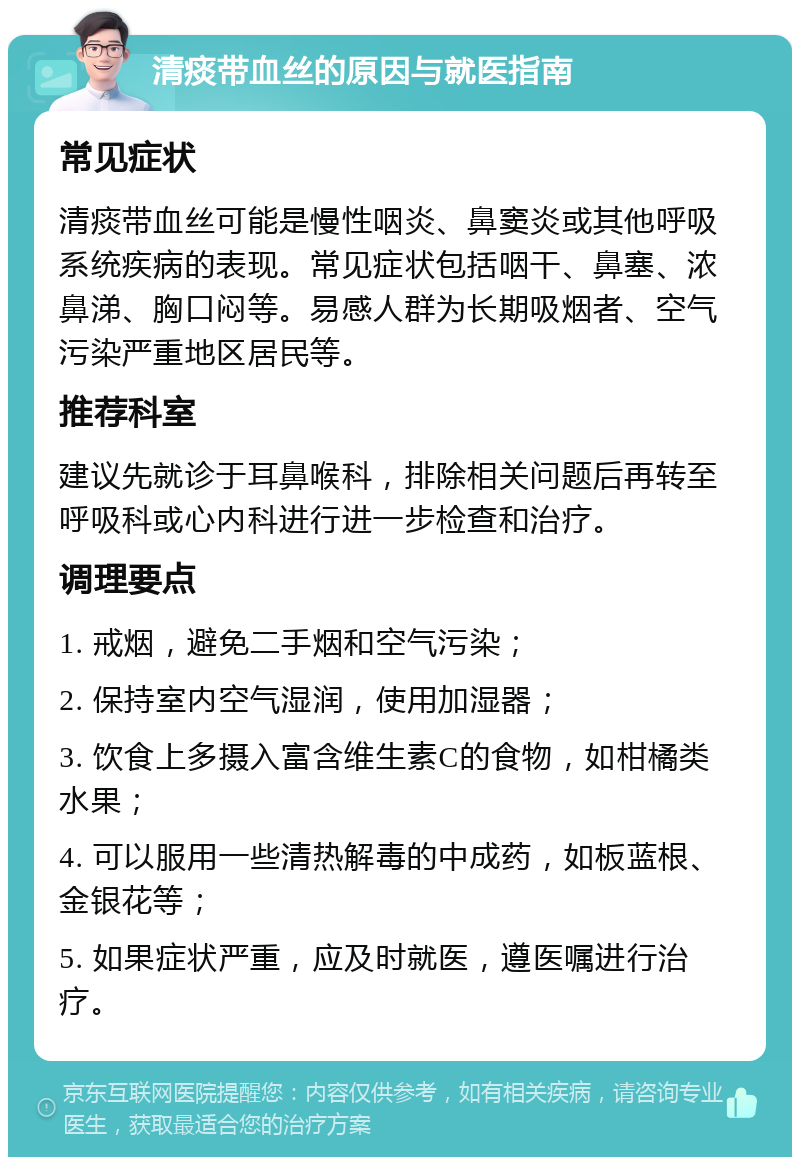 清痰带血丝的原因与就医指南 常见症状 清痰带血丝可能是慢性咽炎、鼻窦炎或其他呼吸系统疾病的表现。常见症状包括咽干、鼻塞、浓鼻涕、胸口闷等。易感人群为长期吸烟者、空气污染严重地区居民等。 推荐科室 建议先就诊于耳鼻喉科，排除相关问题后再转至呼吸科或心内科进行进一步检查和治疗。 调理要点 1. 戒烟，避免二手烟和空气污染； 2. 保持室内空气湿润，使用加湿器； 3. 饮食上多摄入富含维生素C的食物，如柑橘类水果； 4. 可以服用一些清热解毒的中成药，如板蓝根、金银花等； 5. 如果症状严重，应及时就医，遵医嘱进行治疗。