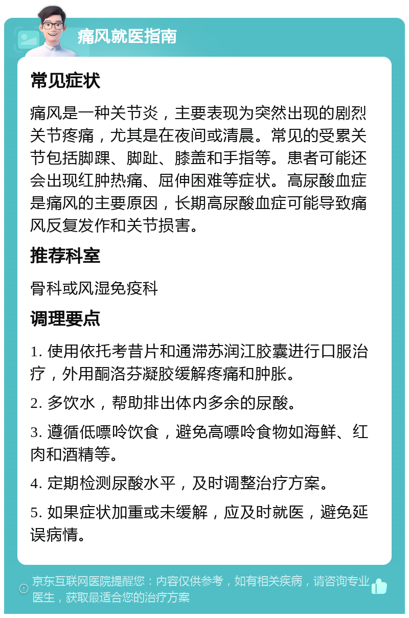 痛风就医指南 常见症状 痛风是一种关节炎，主要表现为突然出现的剧烈关节疼痛，尤其是在夜间或清晨。常见的受累关节包括脚踝、脚趾、膝盖和手指等。患者可能还会出现红肿热痛、屈伸困难等症状。高尿酸血症是痛风的主要原因，长期高尿酸血症可能导致痛风反复发作和关节损害。 推荐科室 骨科或风湿免疫科 调理要点 1. 使用依托考昔片和通滞苏润江胶囊进行口服治疗，外用酮洛芬凝胶缓解疼痛和肿胀。 2. 多饮水，帮助排出体内多余的尿酸。 3. 遵循低嘌呤饮食，避免高嘌呤食物如海鲜、红肉和酒精等。 4. 定期检测尿酸水平，及时调整治疗方案。 5. 如果症状加重或未缓解，应及时就医，避免延误病情。