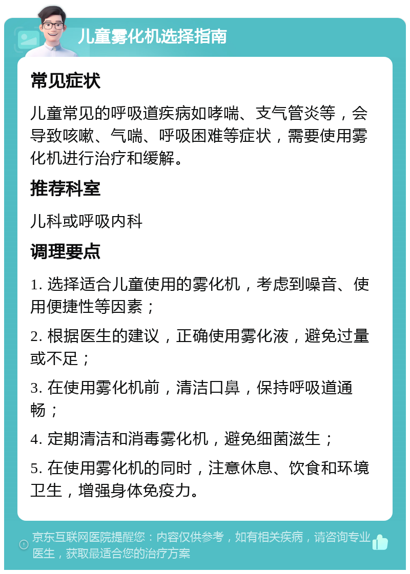 儿童雾化机选择指南 常见症状 儿童常见的呼吸道疾病如哮喘、支气管炎等，会导致咳嗽、气喘、呼吸困难等症状，需要使用雾化机进行治疗和缓解。 推荐科室 儿科或呼吸内科 调理要点 1. 选择适合儿童使用的雾化机，考虑到噪音、使用便捷性等因素； 2. 根据医生的建议，正确使用雾化液，避免过量或不足； 3. 在使用雾化机前，清洁口鼻，保持呼吸道通畅； 4. 定期清洁和消毒雾化机，避免细菌滋生； 5. 在使用雾化机的同时，注意休息、饮食和环境卫生，增强身体免疫力。