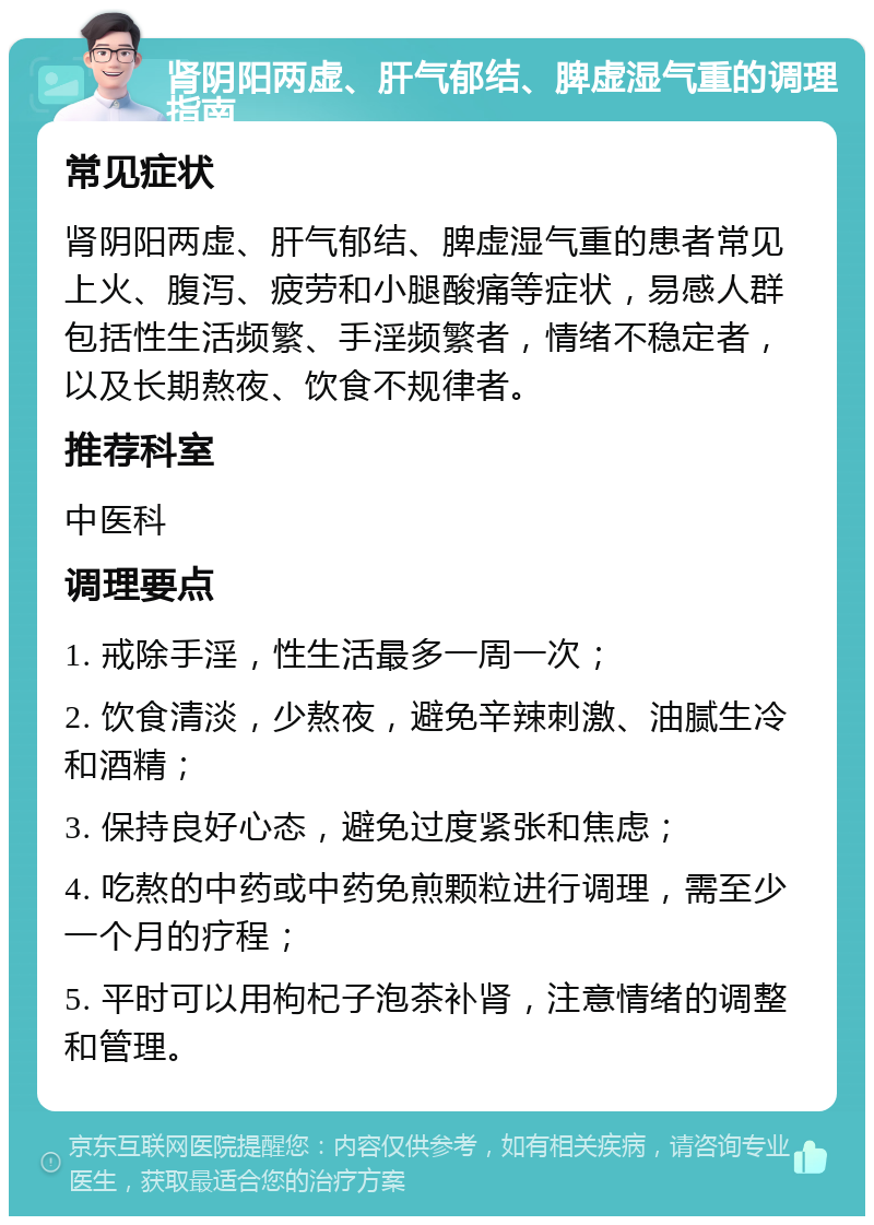 肾阴阳两虚、肝气郁结、脾虚湿气重的调理指南 常见症状 肾阴阳两虚、肝气郁结、脾虚湿气重的患者常见上火、腹泻、疲劳和小腿酸痛等症状，易感人群包括性生活频繁、手淫频繁者，情绪不稳定者，以及长期熬夜、饮食不规律者。 推荐科室 中医科 调理要点 1. 戒除手淫，性生活最多一周一次； 2. 饮食清淡，少熬夜，避免辛辣刺激、油腻生冷和酒精； 3. 保持良好心态，避免过度紧张和焦虑； 4. 吃熬的中药或中药免煎颗粒进行调理，需至少一个月的疗程； 5. 平时可以用枸杞子泡茶补肾，注意情绪的调整和管理。