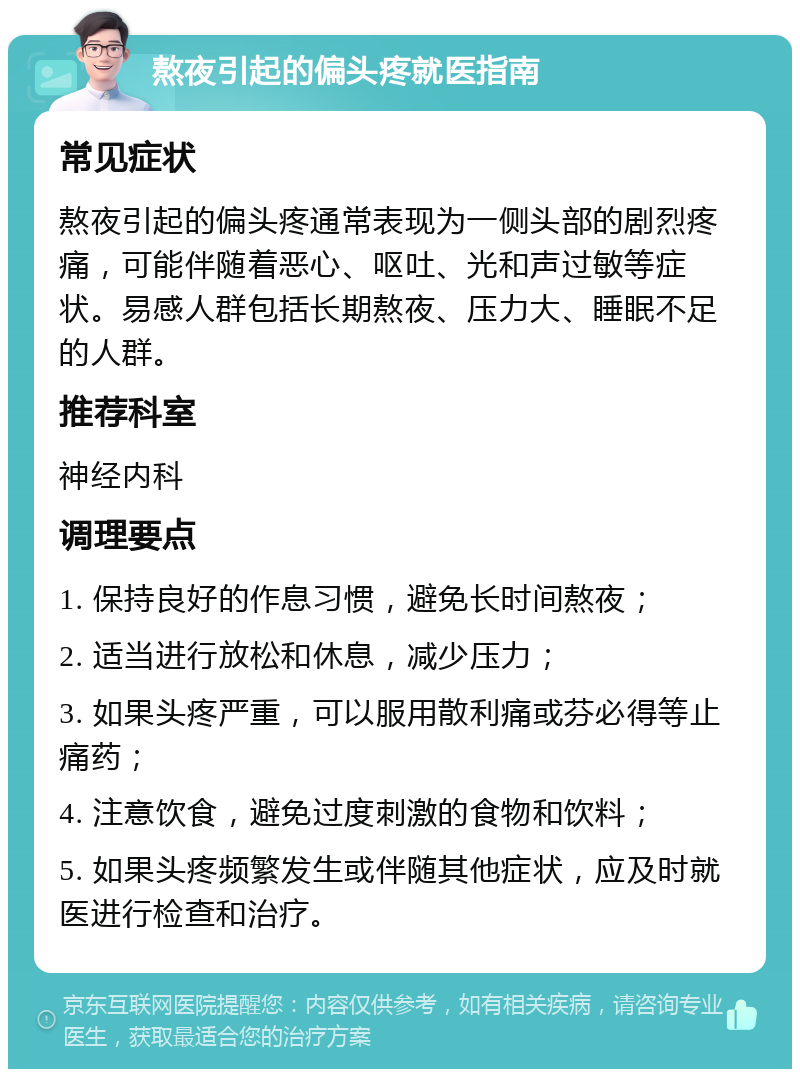 熬夜引起的偏头疼就医指南 常见症状 熬夜引起的偏头疼通常表现为一侧头部的剧烈疼痛，可能伴随着恶心、呕吐、光和声过敏等症状。易感人群包括长期熬夜、压力大、睡眠不足的人群。 推荐科室 神经内科 调理要点 1. 保持良好的作息习惯，避免长时间熬夜； 2. 适当进行放松和休息，减少压力； 3. 如果头疼严重，可以服用散利痛或芬必得等止痛药； 4. 注意饮食，避免过度刺激的食物和饮料； 5. 如果头疼频繁发生或伴随其他症状，应及时就医进行检查和治疗。