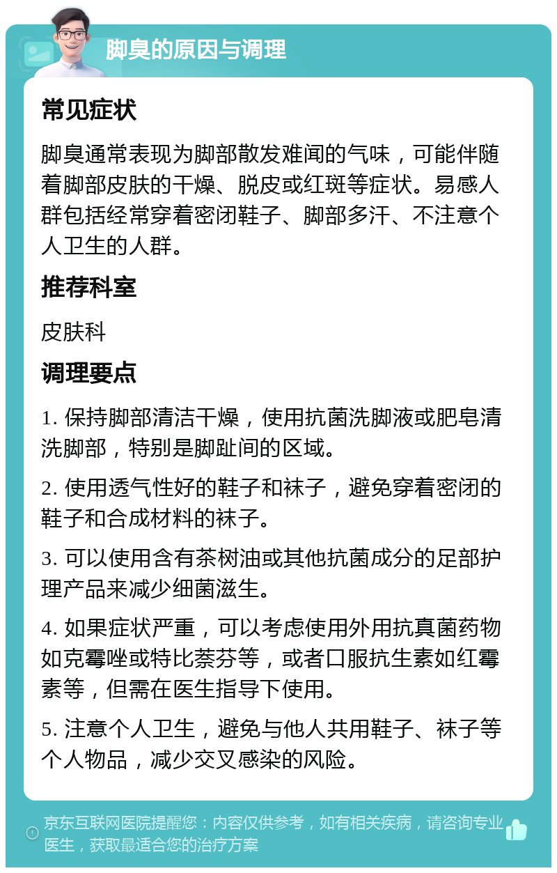 脚臭的原因与调理 常见症状 脚臭通常表现为脚部散发难闻的气味，可能伴随着脚部皮肤的干燥、脱皮或红斑等症状。易感人群包括经常穿着密闭鞋子、脚部多汗、不注意个人卫生的人群。 推荐科室 皮肤科 调理要点 1. 保持脚部清洁干燥，使用抗菌洗脚液或肥皂清洗脚部，特别是脚趾间的区域。 2. 使用透气性好的鞋子和袜子，避免穿着密闭的鞋子和合成材料的袜子。 3. 可以使用含有茶树油或其他抗菌成分的足部护理产品来减少细菌滋生。 4. 如果症状严重，可以考虑使用外用抗真菌药物如克霉唑或特比萘芬等，或者口服抗生素如红霉素等，但需在医生指导下使用。 5. 注意个人卫生，避免与他人共用鞋子、袜子等个人物品，减少交叉感染的风险。