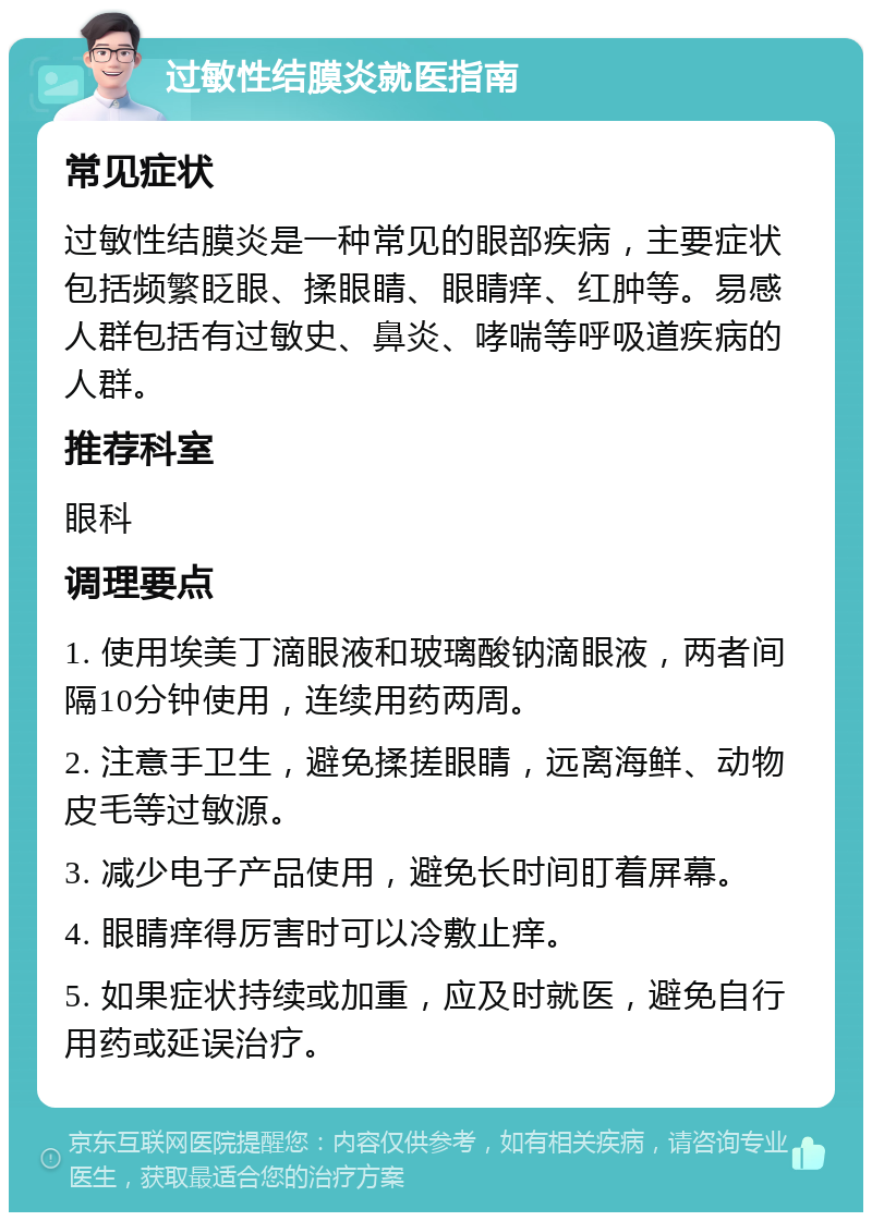 过敏性结膜炎就医指南 常见症状 过敏性结膜炎是一种常见的眼部疾病，主要症状包括频繁眨眼、揉眼睛、眼睛痒、红肿等。易感人群包括有过敏史、鼻炎、哮喘等呼吸道疾病的人群。 推荐科室 眼科 调理要点 1. 使用埃美丁滴眼液和玻璃酸钠滴眼液，两者间隔10分钟使用，连续用药两周。 2. 注意手卫生，避免揉搓眼睛，远离海鲜、动物皮毛等过敏源。 3. 减少电子产品使用，避免长时间盯着屏幕。 4. 眼睛痒得厉害时可以冷敷止痒。 5. 如果症状持续或加重，应及时就医，避免自行用药或延误治疗。