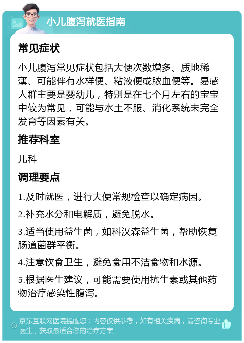 小儿腹泻就医指南 常见症状 小儿腹泻常见症状包括大便次数增多、质地稀薄、可能伴有水样便、粘液便或脓血便等。易感人群主要是婴幼儿，特别是在七个月左右的宝宝中较为常见，可能与水土不服、消化系统未完全发育等因素有关。 推荐科室 儿科 调理要点 1.及时就医，进行大便常规检查以确定病因。 2.补充水分和电解质，避免脱水。 3.适当使用益生菌，如科汉森益生菌，帮助恢复肠道菌群平衡。 4.注意饮食卫生，避免食用不洁食物和水源。 5.根据医生建议，可能需要使用抗生素或其他药物治疗感染性腹泻。