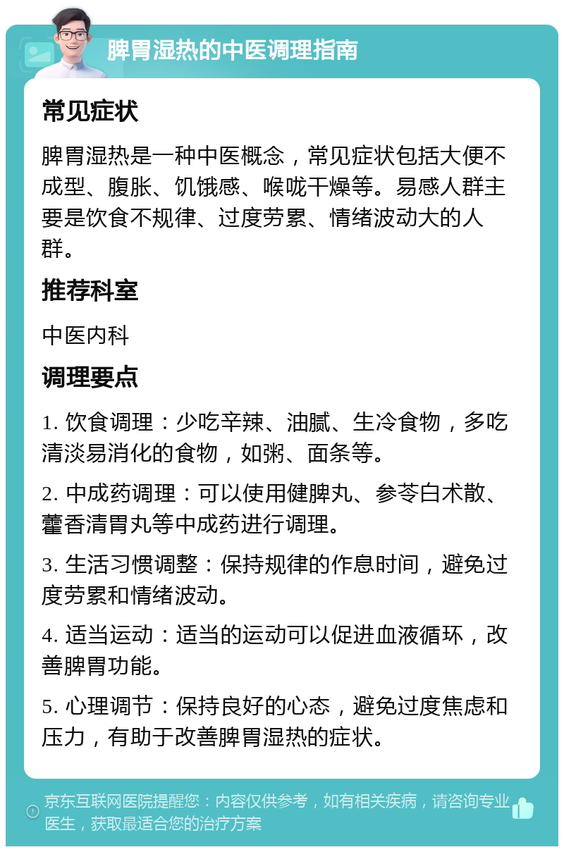 脾胃湿热的中医调理指南 常见症状 脾胃湿热是一种中医概念，常见症状包括大便不成型、腹胀、饥饿感、喉咙干燥等。易感人群主要是饮食不规律、过度劳累、情绪波动大的人群。 推荐科室 中医内科 调理要点 1. 饮食调理：少吃辛辣、油腻、生冷食物，多吃清淡易消化的食物，如粥、面条等。 2. 中成药调理：可以使用健脾丸、参苓白术散、藿香清胃丸等中成药进行调理。 3. 生活习惯调整：保持规律的作息时间，避免过度劳累和情绪波动。 4. 适当运动：适当的运动可以促进血液循环，改善脾胃功能。 5. 心理调节：保持良好的心态，避免过度焦虑和压力，有助于改善脾胃湿热的症状。