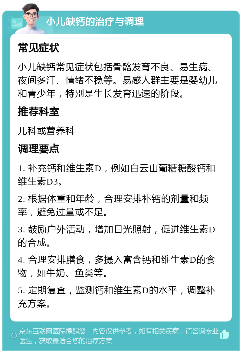 小儿缺钙的治疗与调理 常见症状 小儿缺钙常见症状包括骨骼发育不良、易生病、夜间多汗、情绪不稳等。易感人群主要是婴幼儿和青少年，特别是生长发育迅速的阶段。 推荐科室 儿科或营养科 调理要点 1. 补充钙和维生素D，例如白云山葡糖糖酸钙和维生素D3。 2. 根据体重和年龄，合理安排补钙的剂量和频率，避免过量或不足。 3. 鼓励户外活动，增加日光照射，促进维生素D的合成。 4. 合理安排膳食，多摄入富含钙和维生素D的食物，如牛奶、鱼类等。 5. 定期复查，监测钙和维生素D的水平，调整补充方案。