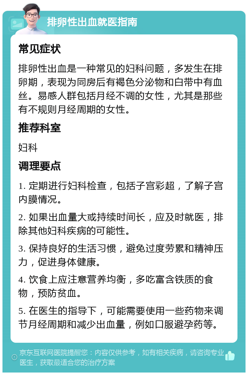 排卵性出血就医指南 常见症状 排卵性出血是一种常见的妇科问题，多发生在排卵期，表现为同房后有褐色分泌物和白带中有血丝。易感人群包括月经不调的女性，尤其是那些有不规则月经周期的女性。 推荐科室 妇科 调理要点 1. 定期进行妇科检查，包括子宫彩超，了解子宫内膜情况。 2. 如果出血量大或持续时间长，应及时就医，排除其他妇科疾病的可能性。 3. 保持良好的生活习惯，避免过度劳累和精神压力，促进身体健康。 4. 饮食上应注意营养均衡，多吃富含铁质的食物，预防贫血。 5. 在医生的指导下，可能需要使用一些药物来调节月经周期和减少出血量，例如口服避孕药等。