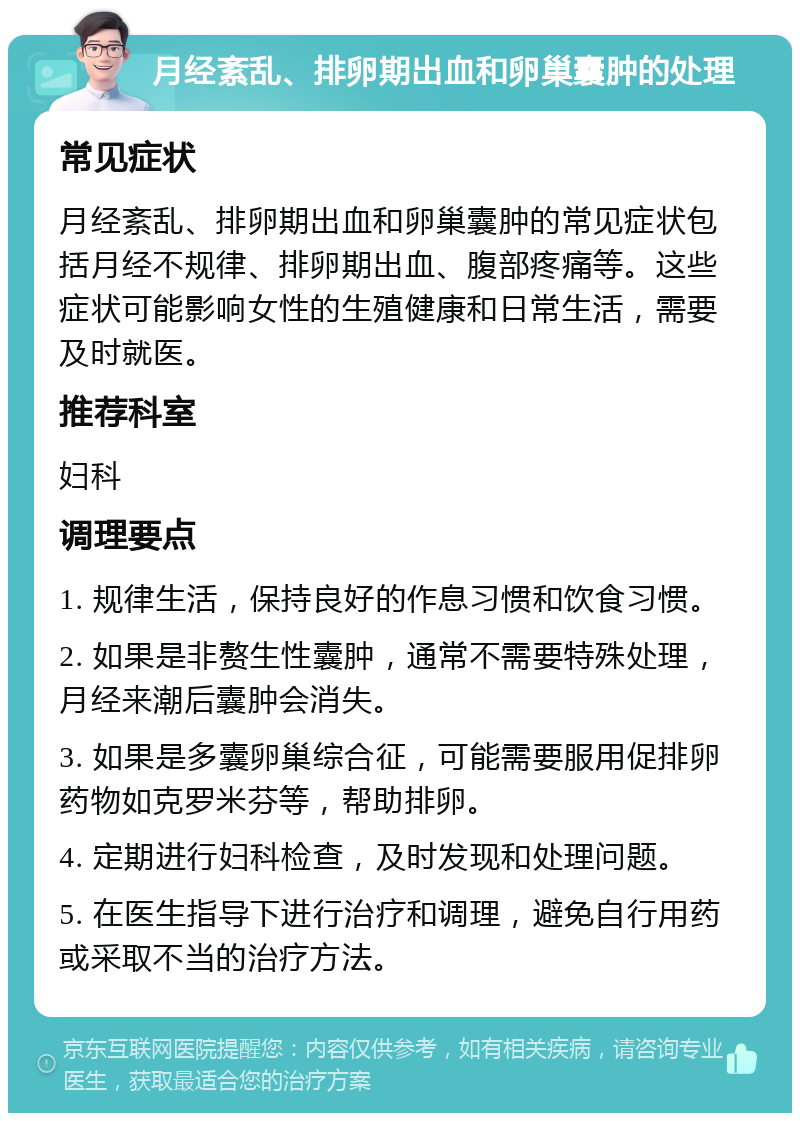 月经紊乱、排卵期出血和卵巢囊肿的处理 常见症状 月经紊乱、排卵期出血和卵巢囊肿的常见症状包括月经不规律、排卵期出血、腹部疼痛等。这些症状可能影响女性的生殖健康和日常生活，需要及时就医。 推荐科室 妇科 调理要点 1. 规律生活，保持良好的作息习惯和饮食习惯。 2. 如果是非赘生性囊肿，通常不需要特殊处理，月经来潮后囊肿会消失。 3. 如果是多囊卵巢综合征，可能需要服用促排卵药物如克罗米芬等，帮助排卵。 4. 定期进行妇科检查，及时发现和处理问题。 5. 在医生指导下进行治疗和调理，避免自行用药或采取不当的治疗方法。