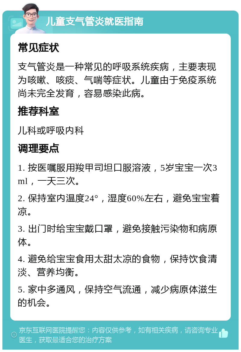 儿童支气管炎就医指南 常见症状 支气管炎是一种常见的呼吸系统疾病，主要表现为咳嗽、咳痰、气喘等症状。儿童由于免疫系统尚未完全发育，容易感染此病。 推荐科室 儿科或呼吸内科 调理要点 1. 按医嘱服用羧甲司坦口服溶液，5岁宝宝一次3ml，一天三次。 2. 保持室内温度24°，湿度60%左右，避免宝宝着凉。 3. 出门时给宝宝戴口罩，避免接触污染物和病原体。 4. 避免给宝宝食用太甜太凉的食物，保持饮食清淡、营养均衡。 5. 家中多通风，保持空气流通，减少病原体滋生的机会。