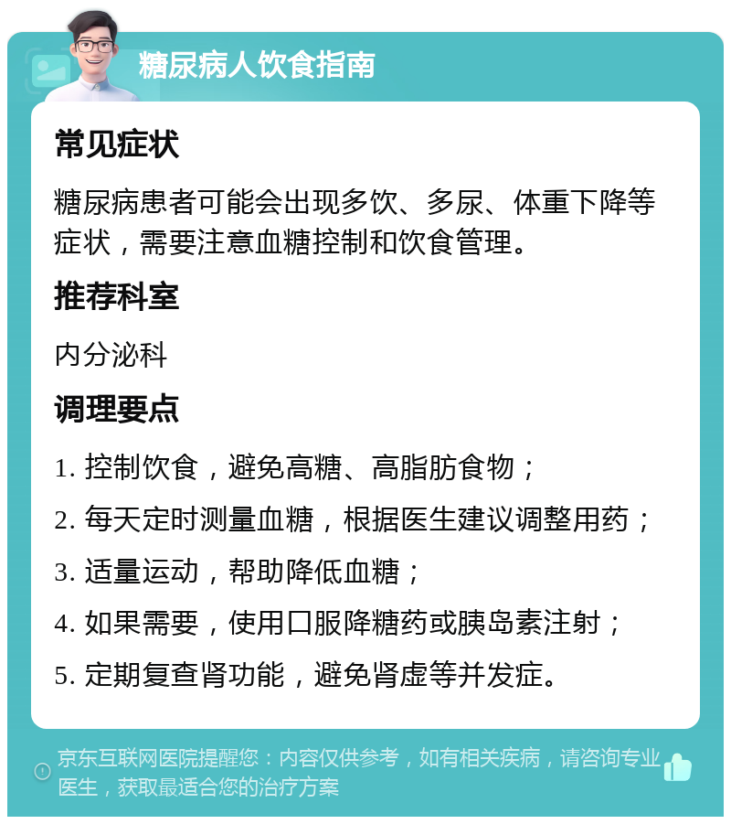 糖尿病人饮食指南 常见症状 糖尿病患者可能会出现多饮、多尿、体重下降等症状，需要注意血糖控制和饮食管理。 推荐科室 内分泌科 调理要点 1. 控制饮食，避免高糖、高脂肪食物； 2. 每天定时测量血糖，根据医生建议调整用药； 3. 适量运动，帮助降低血糖； 4. 如果需要，使用口服降糖药或胰岛素注射； 5. 定期复查肾功能，避免肾虚等并发症。