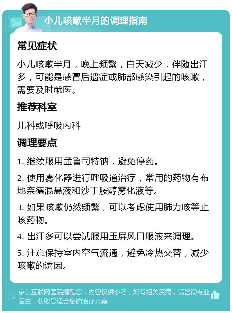 小儿咳嗽半月的调理指南 常见症状 小儿咳嗽半月，晚上频繁，白天减少，伴随出汗多，可能是感冒后遗症或肺部感染引起的咳嗽，需要及时就医。 推荐科室 儿科或呼吸内科 调理要点 1. 继续服用孟鲁司特钠，避免停药。 2. 使用雾化器进行呼吸道治疗，常用的药物有布地奈德混悬液和沙丁胺醇雾化液等。 3. 如果咳嗽仍然频繁，可以考虑使用肺力咳等止咳药物。 4. 出汗多可以尝试服用玉屏风口服液来调理。 5. 注意保持室内空气流通，避免冷热交替，减少咳嗽的诱因。