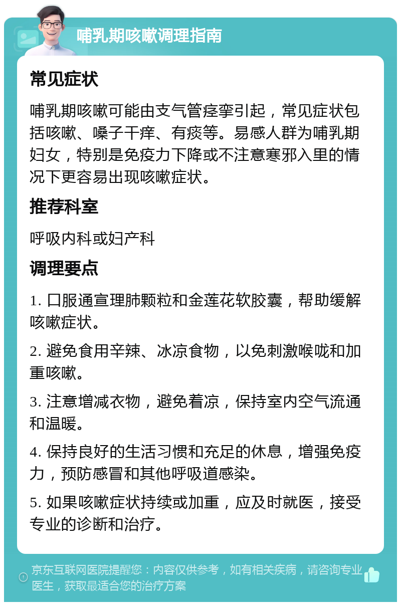 哺乳期咳嗽调理指南 常见症状 哺乳期咳嗽可能由支气管痉挛引起，常见症状包括咳嗽、嗓子干痒、有痰等。易感人群为哺乳期妇女，特别是免疫力下降或不注意寒邪入里的情况下更容易出现咳嗽症状。 推荐科室 呼吸内科或妇产科 调理要点 1. 口服通宣理肺颗粒和金莲花软胶囊，帮助缓解咳嗽症状。 2. 避免食用辛辣、冰凉食物，以免刺激喉咙和加重咳嗽。 3. 注意增减衣物，避免着凉，保持室内空气流通和温暖。 4. 保持良好的生活习惯和充足的休息，增强免疫力，预防感冒和其他呼吸道感染。 5. 如果咳嗽症状持续或加重，应及时就医，接受专业的诊断和治疗。