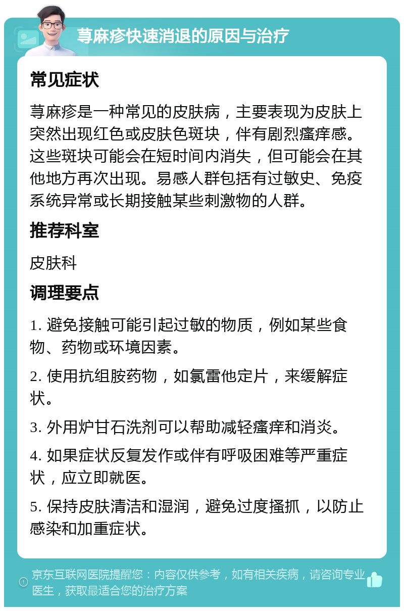 荨麻疹快速消退的原因与治疗 常见症状 荨麻疹是一种常见的皮肤病，主要表现为皮肤上突然出现红色或皮肤色斑块，伴有剧烈瘙痒感。这些斑块可能会在短时间内消失，但可能会在其他地方再次出现。易感人群包括有过敏史、免疫系统异常或长期接触某些刺激物的人群。 推荐科室 皮肤科 调理要点 1. 避免接触可能引起过敏的物质，例如某些食物、药物或环境因素。 2. 使用抗组胺药物，如氯雷他定片，来缓解症状。 3. 外用炉甘石洗剂可以帮助减轻瘙痒和消炎。 4. 如果症状反复发作或伴有呼吸困难等严重症状，应立即就医。 5. 保持皮肤清洁和湿润，避免过度搔抓，以防止感染和加重症状。