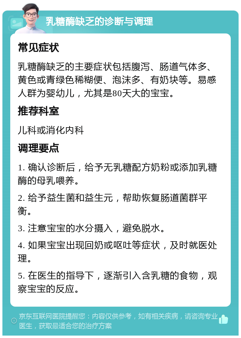 乳糖酶缺乏的诊断与调理 常见症状 乳糖酶缺乏的主要症状包括腹泻、肠道气体多、黄色或青绿色稀糊便、泡沫多、有奶块等。易感人群为婴幼儿，尤其是80天大的宝宝。 推荐科室 儿科或消化内科 调理要点 1. 确认诊断后，给予无乳糖配方奶粉或添加乳糖酶的母乳喂养。 2. 给予益生菌和益生元，帮助恢复肠道菌群平衡。 3. 注意宝宝的水分摄入，避免脱水。 4. 如果宝宝出现回奶或呕吐等症状，及时就医处理。 5. 在医生的指导下，逐渐引入含乳糖的食物，观察宝宝的反应。