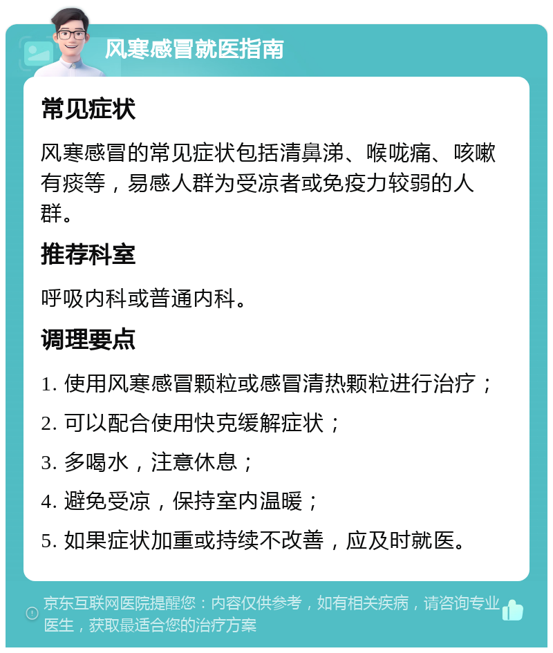 风寒感冒就医指南 常见症状 风寒感冒的常见症状包括清鼻涕、喉咙痛、咳嗽有痰等，易感人群为受凉者或免疫力较弱的人群。 推荐科室 呼吸内科或普通内科。 调理要点 1. 使用风寒感冒颗粒或感冒清热颗粒进行治疗； 2. 可以配合使用快克缓解症状； 3. 多喝水，注意休息； 4. 避免受凉，保持室内温暖； 5. 如果症状加重或持续不改善，应及时就医。