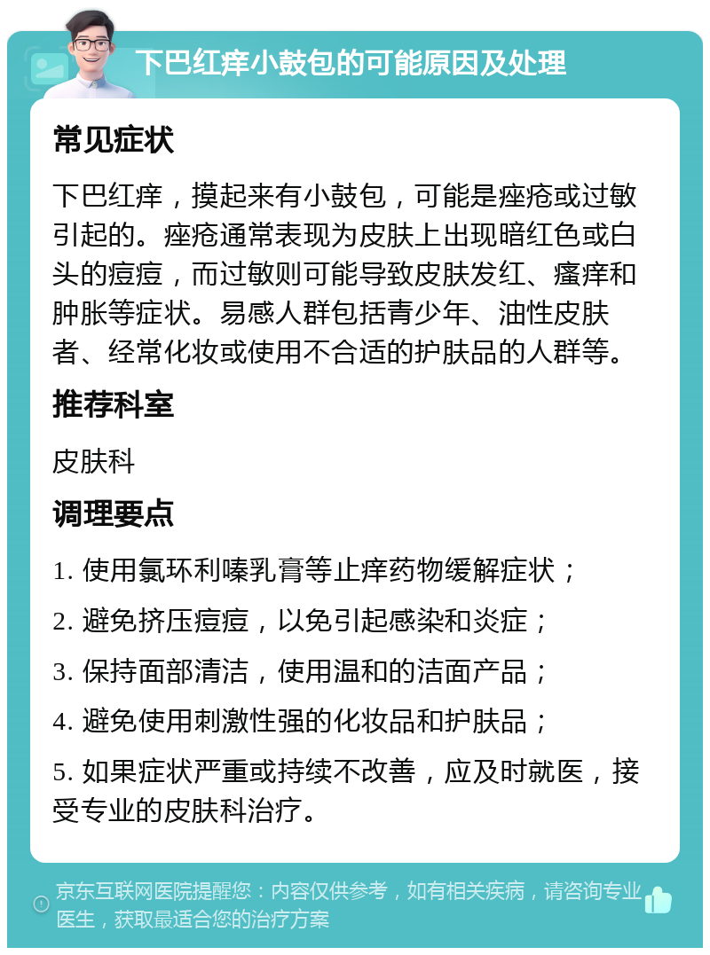 下巴红痒小鼓包的可能原因及处理 常见症状 下巴红痒，摸起来有小鼓包，可能是痤疮或过敏引起的。痤疮通常表现为皮肤上出现暗红色或白头的痘痘，而过敏则可能导致皮肤发红、瘙痒和肿胀等症状。易感人群包括青少年、油性皮肤者、经常化妆或使用不合适的护肤品的人群等。 推荐科室 皮肤科 调理要点 1. 使用氯环利嗪乳膏等止痒药物缓解症状； 2. 避免挤压痘痘，以免引起感染和炎症； 3. 保持面部清洁，使用温和的洁面产品； 4. 避免使用刺激性强的化妆品和护肤品； 5. 如果症状严重或持续不改善，应及时就医，接受专业的皮肤科治疗。