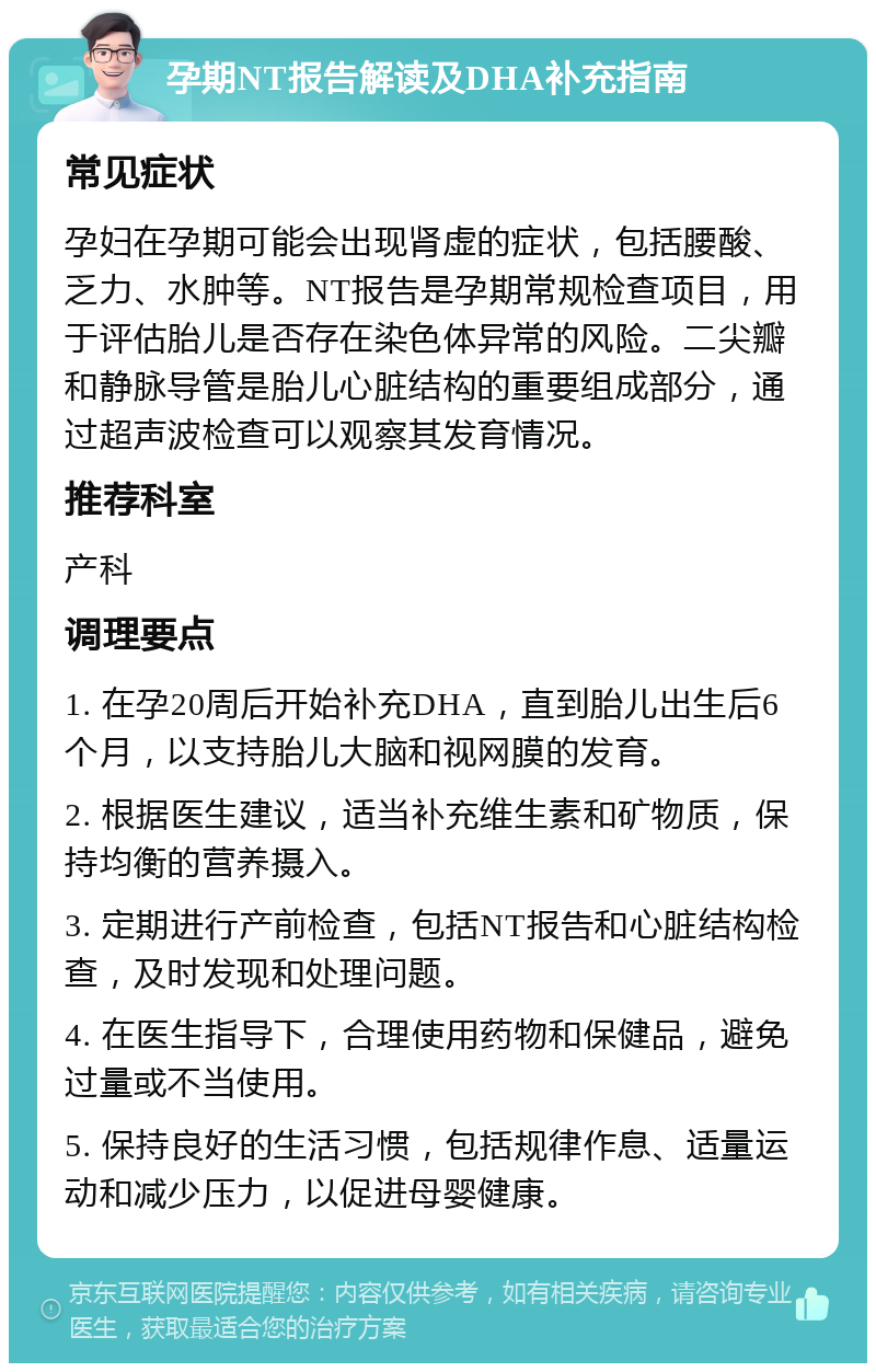 孕期NT报告解读及DHA补充指南 常见症状 孕妇在孕期可能会出现肾虚的症状，包括腰酸、乏力、水肿等。NT报告是孕期常规检查项目，用于评估胎儿是否存在染色体异常的风险。二尖瓣和静脉导管是胎儿心脏结构的重要组成部分，通过超声波检查可以观察其发育情况。 推荐科室 产科 调理要点 1. 在孕20周后开始补充DHA，直到胎儿出生后6个月，以支持胎儿大脑和视网膜的发育。 2. 根据医生建议，适当补充维生素和矿物质，保持均衡的营养摄入。 3. 定期进行产前检查，包括NT报告和心脏结构检查，及时发现和处理问题。 4. 在医生指导下，合理使用药物和保健品，避免过量或不当使用。 5. 保持良好的生活习惯，包括规律作息、适量运动和减少压力，以促进母婴健康。