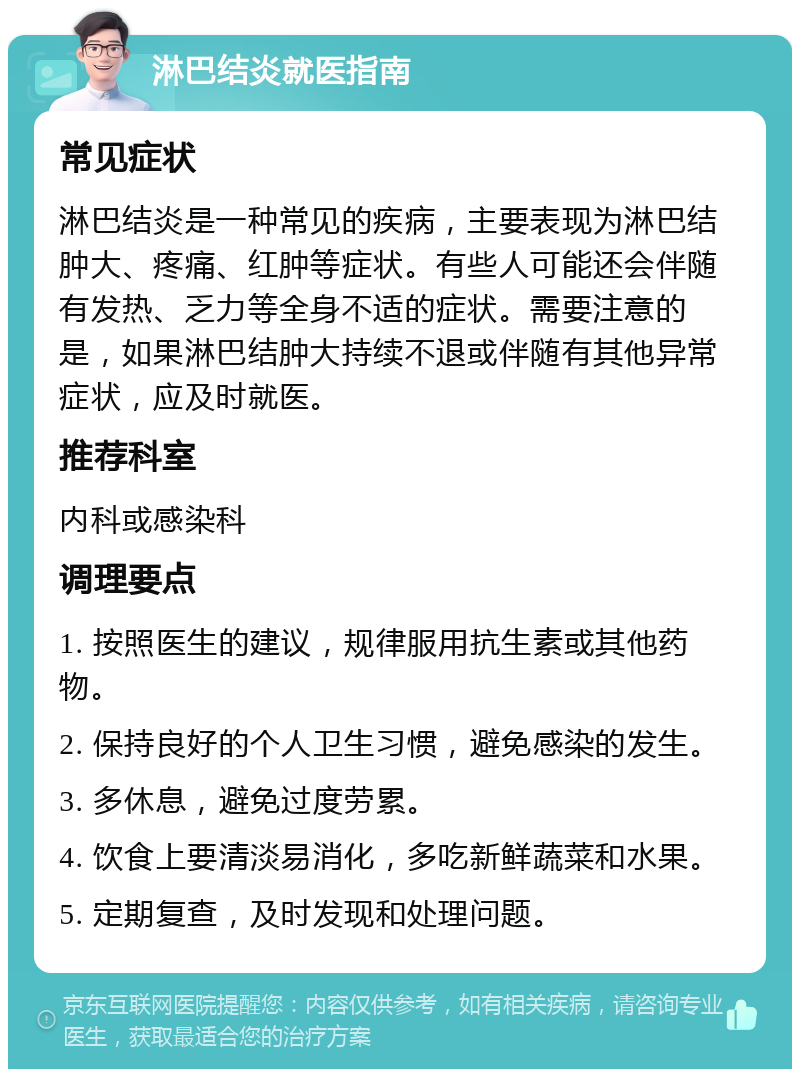 淋巴结炎就医指南 常见症状 淋巴结炎是一种常见的疾病，主要表现为淋巴结肿大、疼痛、红肿等症状。有些人可能还会伴随有发热、乏力等全身不适的症状。需要注意的是，如果淋巴结肿大持续不退或伴随有其他异常症状，应及时就医。 推荐科室 内科或感染科 调理要点 1. 按照医生的建议，规律服用抗生素或其他药物。 2. 保持良好的个人卫生习惯，避免感染的发生。 3. 多休息，避免过度劳累。 4. 饮食上要清淡易消化，多吃新鲜蔬菜和水果。 5. 定期复查，及时发现和处理问题。