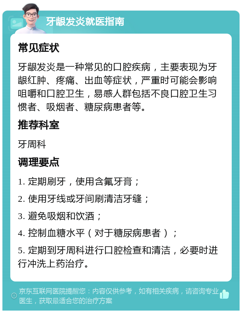 牙龈发炎就医指南 常见症状 牙龈发炎是一种常见的口腔疾病，主要表现为牙龈红肿、疼痛、出血等症状，严重时可能会影响咀嚼和口腔卫生，易感人群包括不良口腔卫生习惯者、吸烟者、糖尿病患者等。 推荐科室 牙周科 调理要点 1. 定期刷牙，使用含氟牙膏； 2. 使用牙线或牙间刷清洁牙缝； 3. 避免吸烟和饮酒； 4. 控制血糖水平（对于糖尿病患者）； 5. 定期到牙周科进行口腔检查和清洁，必要时进行冲洗上药治疗。