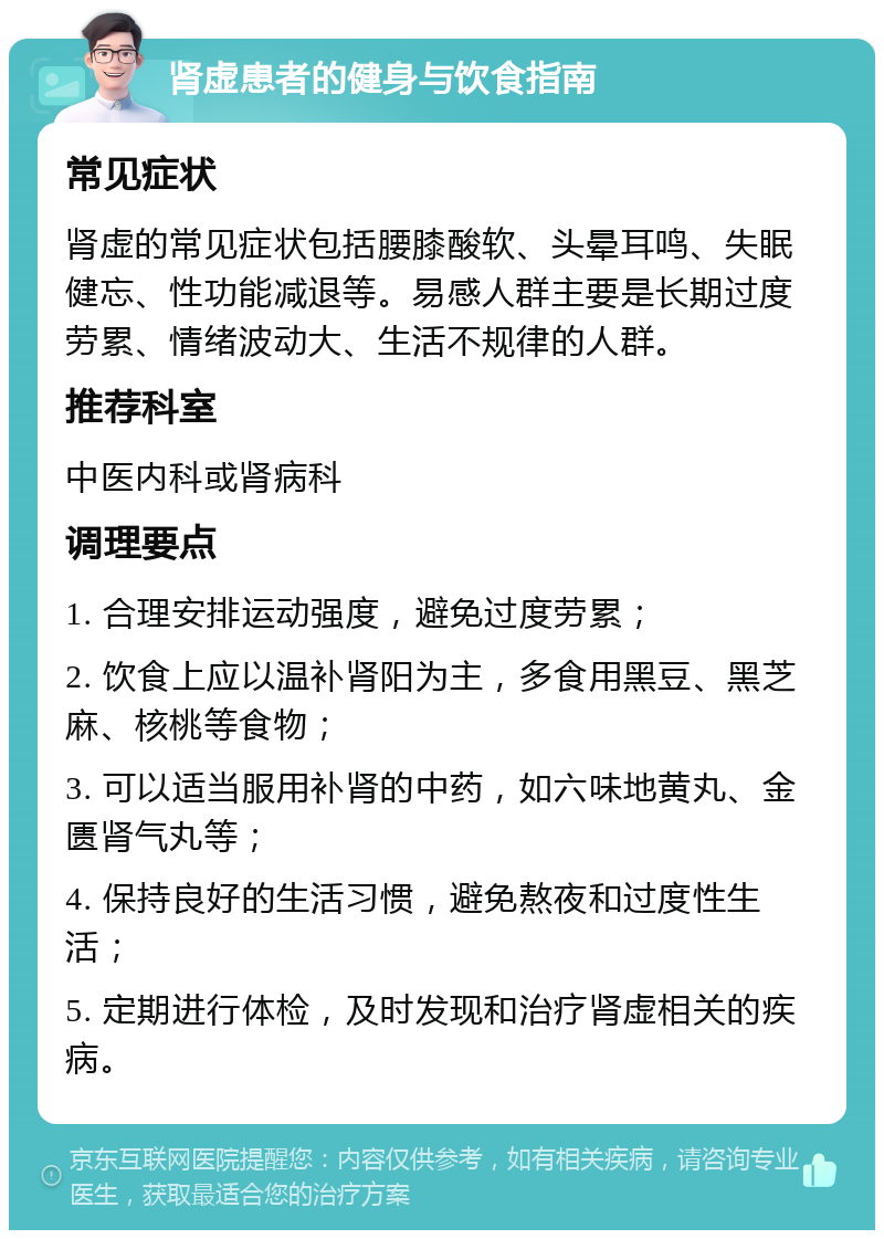 肾虚患者的健身与饮食指南 常见症状 肾虚的常见症状包括腰膝酸软、头晕耳鸣、失眠健忘、性功能减退等。易感人群主要是长期过度劳累、情绪波动大、生活不规律的人群。 推荐科室 中医内科或肾病科 调理要点 1. 合理安排运动强度，避免过度劳累； 2. 饮食上应以温补肾阳为主，多食用黑豆、黑芝麻、核桃等食物； 3. 可以适当服用补肾的中药，如六味地黄丸、金匮肾气丸等； 4. 保持良好的生活习惯，避免熬夜和过度性生活； 5. 定期进行体检，及时发现和治疗肾虚相关的疾病。