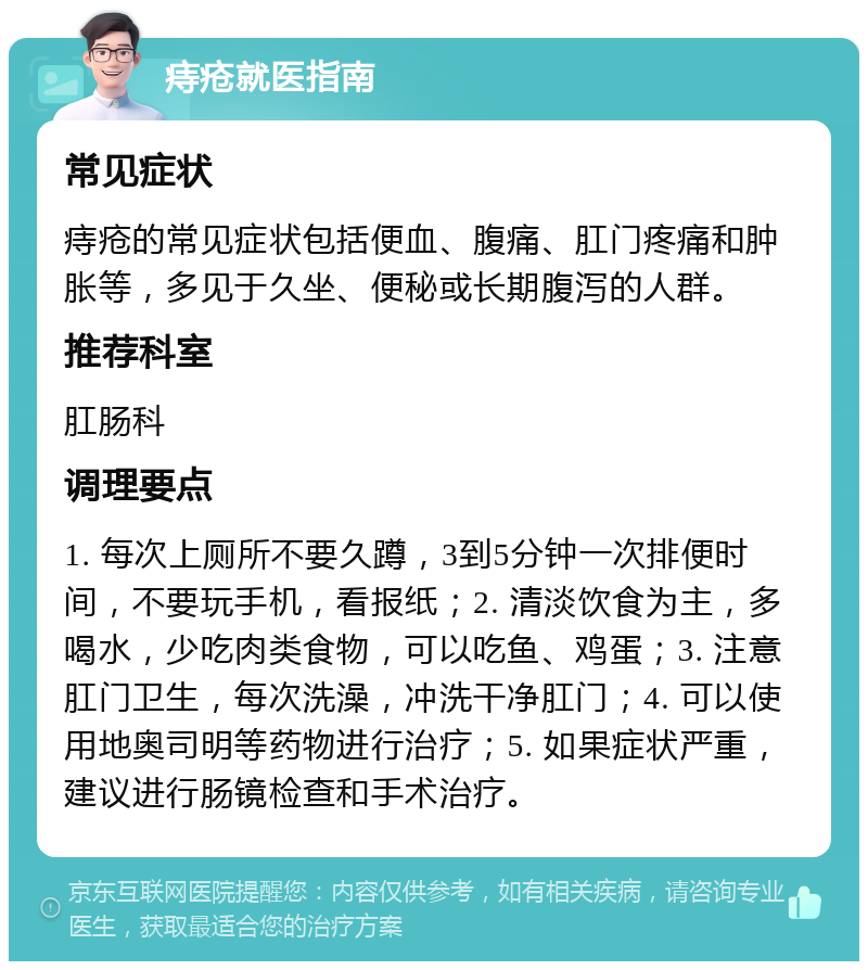 痔疮就医指南 常见症状 痔疮的常见症状包括便血、腹痛、肛门疼痛和肿胀等，多见于久坐、便秘或长期腹泻的人群。 推荐科室 肛肠科 调理要点 1. 每次上厕所不要久蹲，3到5分钟一次排便时间，不要玩手机，看报纸；2. 清淡饮食为主，多喝水，少吃肉类食物，可以吃鱼、鸡蛋；3. 注意肛门卫生，每次洗澡，冲洗干净肛门；4. 可以使用地奥司明等药物进行治疗；5. 如果症状严重，建议进行肠镜检查和手术治疗。