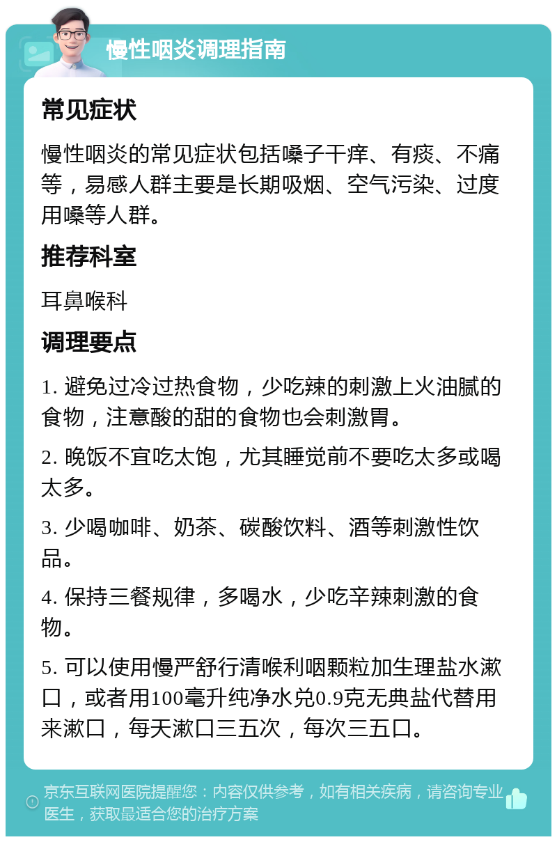 慢性咽炎调理指南 常见症状 慢性咽炎的常见症状包括嗓子干痒、有痰、不痛等，易感人群主要是长期吸烟、空气污染、过度用嗓等人群。 推荐科室 耳鼻喉科 调理要点 1. 避免过冷过热食物，少吃辣的刺激上火油腻的食物，注意酸的甜的食物也会刺激胃。 2. 晚饭不宜吃太饱，尤其睡觉前不要吃太多或喝太多。 3. 少喝咖啡、奶茶、碳酸饮料、酒等刺激性饮品。 4. 保持三餐规律，多喝水，少吃辛辣刺激的食物。 5. 可以使用慢严舒行清喉利咽颗粒加生理盐水漱口，或者用100毫升纯净水兑0.9克无典盐代替用来漱口，每天漱口三五次，每次三五口。