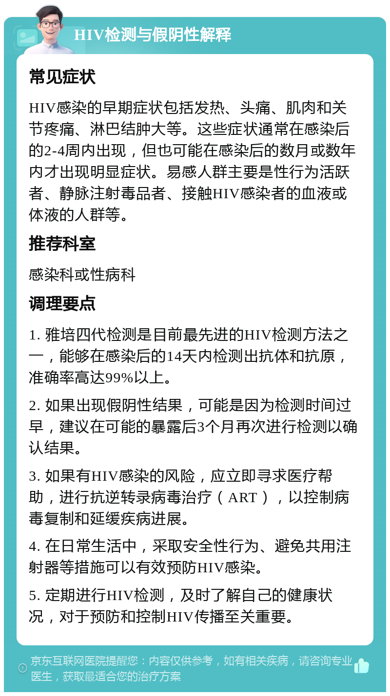 HIV检测与假阴性解释 常见症状 HIV感染的早期症状包括发热、头痛、肌肉和关节疼痛、淋巴结肿大等。这些症状通常在感染后的2-4周内出现，但也可能在感染后的数月或数年内才出现明显症状。易感人群主要是性行为活跃者、静脉注射毒品者、接触HIV感染者的血液或体液的人群等。 推荐科室 感染科或性病科 调理要点 1. 雅培四代检测是目前最先进的HIV检测方法之一，能够在感染后的14天内检测出抗体和抗原，准确率高达99%以上。 2. 如果出现假阴性结果，可能是因为检测时间过早，建议在可能的暴露后3个月再次进行检测以确认结果。 3. 如果有HIV感染的风险，应立即寻求医疗帮助，进行抗逆转录病毒治疗（ART），以控制病毒复制和延缓疾病进展。 4. 在日常生活中，采取安全性行为、避免共用注射器等措施可以有效预防HIV感染。 5. 定期进行HIV检测，及时了解自己的健康状况，对于预防和控制HIV传播至关重要。