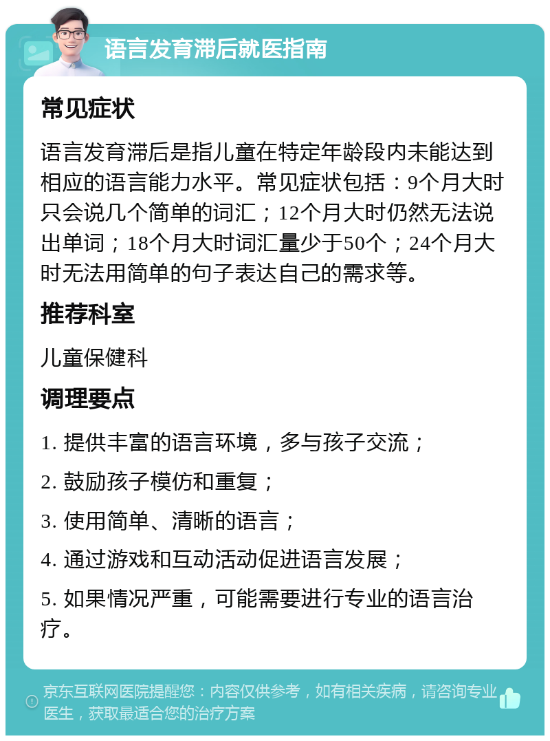 语言发育滞后就医指南 常见症状 语言发育滞后是指儿童在特定年龄段内未能达到相应的语言能力水平。常见症状包括：9个月大时只会说几个简单的词汇；12个月大时仍然无法说出单词；18个月大时词汇量少于50个；24个月大时无法用简单的句子表达自己的需求等。 推荐科室 儿童保健科 调理要点 1. 提供丰富的语言环境，多与孩子交流； 2. 鼓励孩子模仿和重复； 3. 使用简单、清晰的语言； 4. 通过游戏和互动活动促进语言发展； 5. 如果情况严重，可能需要进行专业的语言治疗。