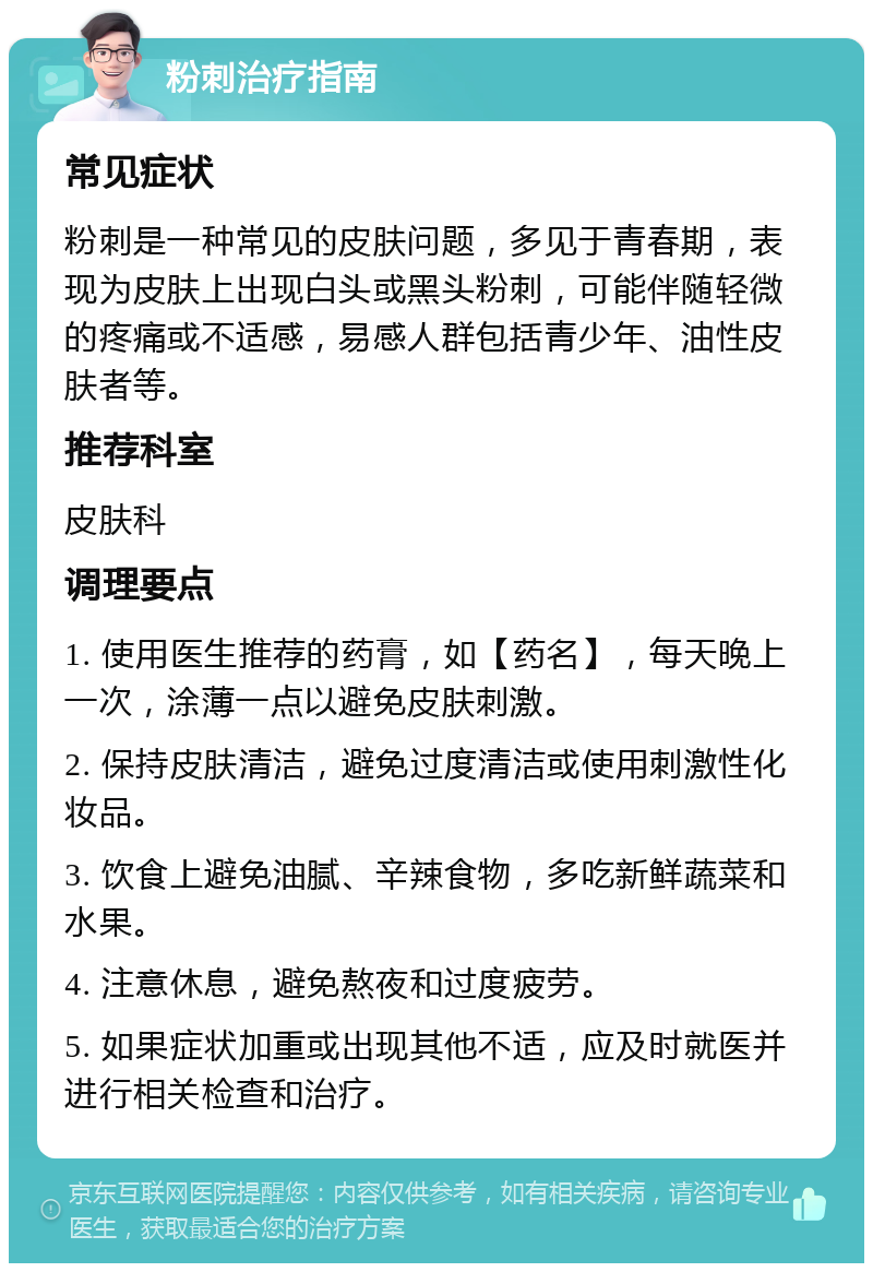 粉刺治疗指南 常见症状 粉刺是一种常见的皮肤问题，多见于青春期，表现为皮肤上出现白头或黑头粉刺，可能伴随轻微的疼痛或不适感，易感人群包括青少年、油性皮肤者等。 推荐科室 皮肤科 调理要点 1. 使用医生推荐的药膏，如【药名】，每天晚上一次，涂薄一点以避免皮肤刺激。 2. 保持皮肤清洁，避免过度清洁或使用刺激性化妆品。 3. 饮食上避免油腻、辛辣食物，多吃新鲜蔬菜和水果。 4. 注意休息，避免熬夜和过度疲劳。 5. 如果症状加重或出现其他不适，应及时就医并进行相关检查和治疗。