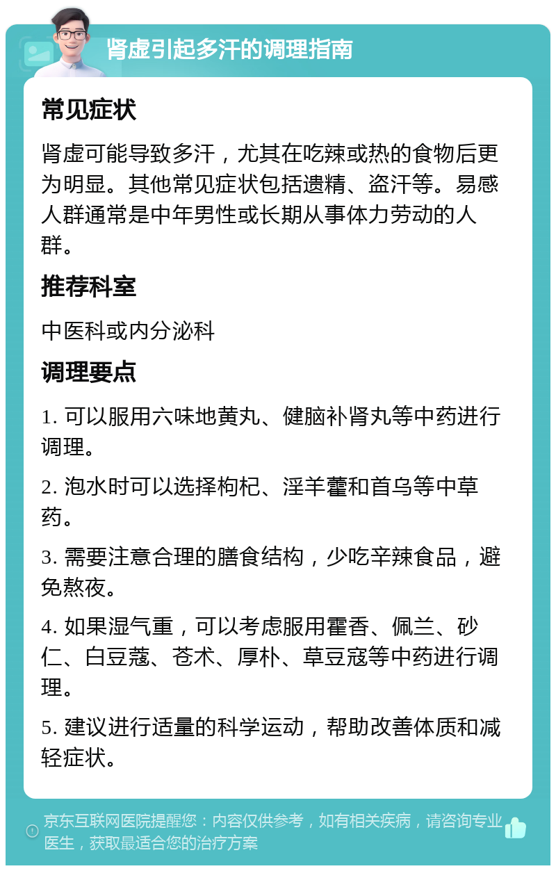 肾虚引起多汗的调理指南 常见症状 肾虚可能导致多汗，尤其在吃辣或热的食物后更为明显。其他常见症状包括遗精、盗汗等。易感人群通常是中年男性或长期从事体力劳动的人群。 推荐科室 中医科或内分泌科 调理要点 1. 可以服用六味地黄丸、健脑补肾丸等中药进行调理。 2. 泡水时可以选择枸杞、淫羊藿和首乌等中草药。 3. 需要注意合理的膳食结构，少吃辛辣食品，避免熬夜。 4. 如果湿气重，可以考虑服用霍香、佩兰、砂仁、白豆蔻、苍术、厚朴、草豆寇等中药进行调理。 5. 建议进行适量的科学运动，帮助改善体质和减轻症状。