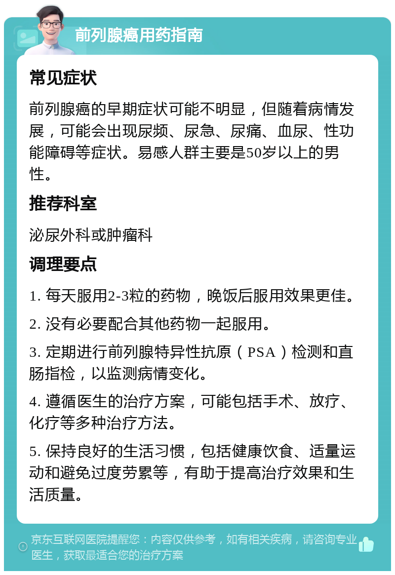 前列腺癌用药指南 常见症状 前列腺癌的早期症状可能不明显，但随着病情发展，可能会出现尿频、尿急、尿痛、血尿、性功能障碍等症状。易感人群主要是50岁以上的男性。 推荐科室 泌尿外科或肿瘤科 调理要点 1. 每天服用2-3粒的药物，晚饭后服用效果更佳。 2. 没有必要配合其他药物一起服用。 3. 定期进行前列腺特异性抗原（PSA）检测和直肠指检，以监测病情变化。 4. 遵循医生的治疗方案，可能包括手术、放疗、化疗等多种治疗方法。 5. 保持良好的生活习惯，包括健康饮食、适量运动和避免过度劳累等，有助于提高治疗效果和生活质量。