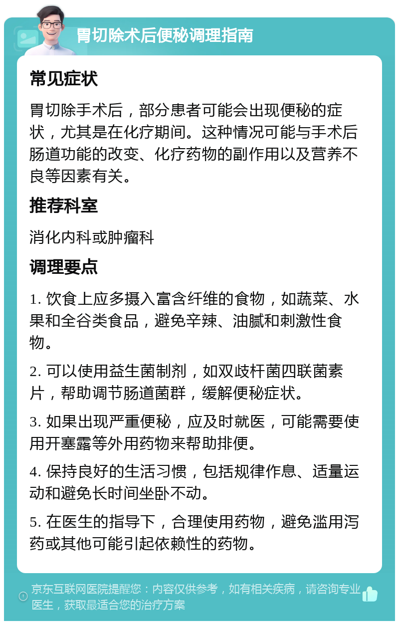 胃切除术后便秘调理指南 常见症状 胃切除手术后，部分患者可能会出现便秘的症状，尤其是在化疗期间。这种情况可能与手术后肠道功能的改变、化疗药物的副作用以及营养不良等因素有关。 推荐科室 消化内科或肿瘤科 调理要点 1. 饮食上应多摄入富含纤维的食物，如蔬菜、水果和全谷类食品，避免辛辣、油腻和刺激性食物。 2. 可以使用益生菌制剂，如双歧杆菌四联菌素片，帮助调节肠道菌群，缓解便秘症状。 3. 如果出现严重便秘，应及时就医，可能需要使用开塞露等外用药物来帮助排便。 4. 保持良好的生活习惯，包括规律作息、适量运动和避免长时间坐卧不动。 5. 在医生的指导下，合理使用药物，避免滥用泻药或其他可能引起依赖性的药物。