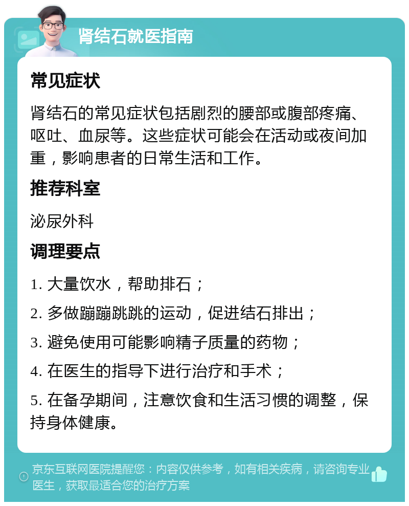 肾结石就医指南 常见症状 肾结石的常见症状包括剧烈的腰部或腹部疼痛、呕吐、血尿等。这些症状可能会在活动或夜间加重，影响患者的日常生活和工作。 推荐科室 泌尿外科 调理要点 1. 大量饮水，帮助排石； 2. 多做蹦蹦跳跳的运动，促进结石排出； 3. 避免使用可能影响精子质量的药物； 4. 在医生的指导下进行治疗和手术； 5. 在备孕期间，注意饮食和生活习惯的调整，保持身体健康。