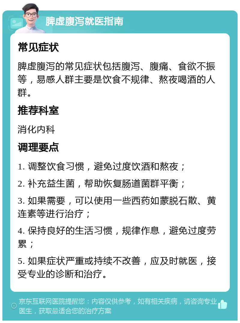 脾虚腹泻就医指南 常见症状 脾虚腹泻的常见症状包括腹泻、腹痛、食欲不振等，易感人群主要是饮食不规律、熬夜喝酒的人群。 推荐科室 消化内科 调理要点 1. 调整饮食习惯，避免过度饮酒和熬夜； 2. 补充益生菌，帮助恢复肠道菌群平衡； 3. 如果需要，可以使用一些西药如蒙脱石散、黄连素等进行治疗； 4. 保持良好的生活习惯，规律作息，避免过度劳累； 5. 如果症状严重或持续不改善，应及时就医，接受专业的诊断和治疗。