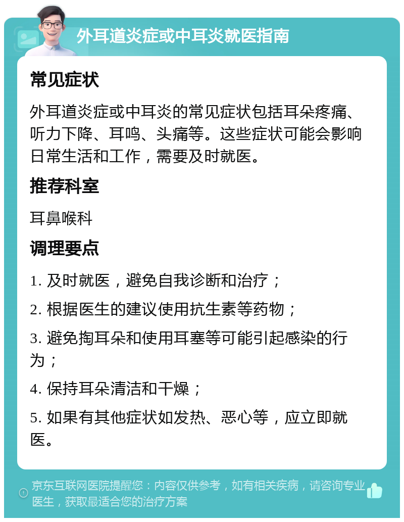 外耳道炎症或中耳炎就医指南 常见症状 外耳道炎症或中耳炎的常见症状包括耳朵疼痛、听力下降、耳鸣、头痛等。这些症状可能会影响日常生活和工作，需要及时就医。 推荐科室 耳鼻喉科 调理要点 1. 及时就医，避免自我诊断和治疗； 2. 根据医生的建议使用抗生素等药物； 3. 避免掏耳朵和使用耳塞等可能引起感染的行为； 4. 保持耳朵清洁和干燥； 5. 如果有其他症状如发热、恶心等，应立即就医。